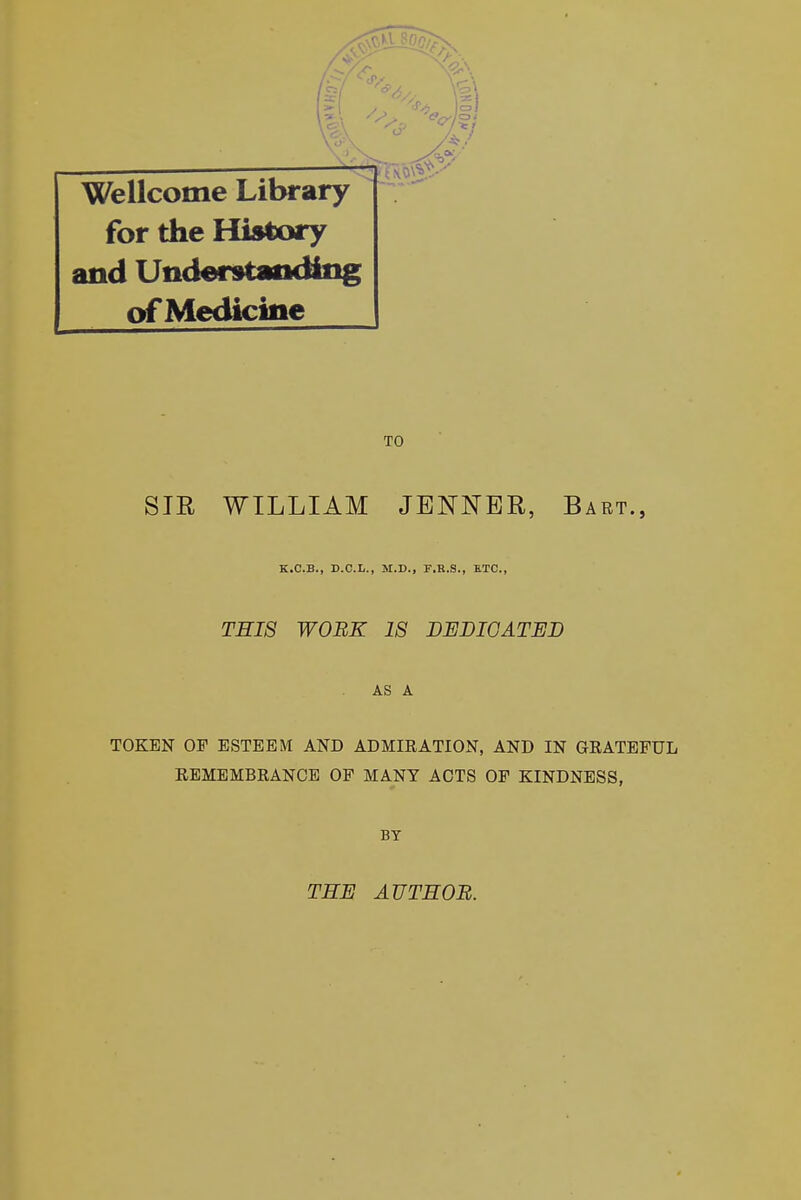 Wellcome Library for the History and Understanding of Medicine TO SIR WILLIAM JENNBR, Bart., K.C.B., D.O.L., M.D., F.R.S., ETC., THIS WORE 18 DEDICATED AS A TOKEN OF ESTEEM AND ADMIRATION, AND IN GRATEFUL REMEMBRANCE OF MANY ACTS OF KINDNESS, BY THE AUTHOR.