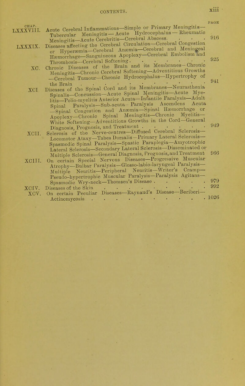 CHAP. LXXXVIH. PAGE LXXXIX, XC. XCI Acute Cerebral Inflammations—Simple or Primary Meningitis- Tubercular Meningitis —Acute Hydrocephalus — Rheumatic Meningitis—Acute Cerebritis—Cerebral Abscess. . Diseases affecting the Cerebral Circulation-Cerebral CongesUon or Hypensmia—Cerebral Ancemia—Cerebral and Meningeal Hemorrhage—Sangnineons Apoplexy—Cerebral Embolism and Thrombosis—Cerebral Softening. . . • • *• Chronic Diseases of the Brain and its Membranes-Chronic Meningitis—Chronic Cerebral Softening—Adventitious Growths —Cerebral Tumour—Chronic Hydrocephalus—Hypertrophy of the Brain . . • • • ■ , • ' ' Diseases of the Spinal Cord and its Membranes—Neurasthenia Spinalis—Concussion—Acute Spinal Meningitis—Acute Mye- litis—Polio-myelitis Anterior Acuta—Infantile Paralysis—Adult Spinal Paralysis—Sub-acuta- Paralysis Ascendens Acuta —Spinal Congestion and Anaemia—Spinal Haemorrhage or Apoplexy—Chronio Spinal Meningitis—Chronic Myelitis— White Softening—Adventitious Growths in the Cord—General Diagnosis, Prognosis, and Treatment . . • ■ ■ . ' Sclerosis of the Nerve-centres—Diffused Cerebral Sclerosis— Locomotor Ataxy—Tabes Dorsalis-Primary Lateral Sclerosis- Spasmodic Spinal Paralysis—Spastic Paraplegia—Amyotrophic Lateral Sclerosis—Secondary Lateral Sclerosis—Disseminated or Multiple Sclerosis—General Diagnosis, Prognosis, and Treatment XCIII. On certain Special Nervous Diseases—Progressive Muscular Atrophy—Bulbar Paralysis—Glosso-labio-laryngeal Paralysis- Multiple Neuritis—Peripheral Neuritis—Writer's Cramp— Pseudo-hypertropbic Muscular Paralysis—Paralysis Agitans— Spasmodic Wry-neck—Thomsen's Disease Diseases of the Skin On certain Peculiar Diseases—Raynaud's Disease—Beriberi— Actinomycosis • XCII. XCIV. XCV 916 925 941 949 966 979 992 1026