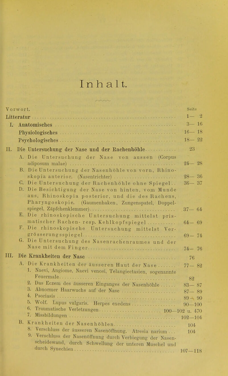 Inhalt. Vorwort. Seite Litteratvir 1— 2 I. Anatomisches 3— 16 Physiologisches 16— 18 Psychologisches 18—22 II. Die Untersuchung' der Nase und der Eachenhöhle 23 A. Die Untersuchung der Nase von aussen (Corpus adiposum malae) 24— 28 B. Die Untersuchung der Nasenhöhle von vorn, Rhino- skopia anterior. (Nasentrichter) 28— 36 C. Die Untersuchung der Rachenhöhle ohne Spiegel.. 36— 37 D. Die Besichtigung der Nase von hinten, vom Munde aus, Rhinosliopia posterior, und die des Rachens, Pharyngoskopie. (Gaumenhaken, Zungenspatel, Doppel- spiegel, Zäpfchenklemmer) 37— 64 E. Die rhinoskopische Untersuchung mittelst pris- matischer Rachen- resp. Kehlkopfspiegel 64— 69 F. Die rhinoskopische Untersuchung mittelst Ver- grösserungsspiegel 69— 74 G. Die Untersuchung des Nasenrachenraumes und der Nase mit dem Finger 74_ 76 III. Die Krankheiten der Nase 76 A. Die Krankheiten der äusseren Haut der Nase 77— 82 1. Naevi, Angiome, Naevi venosi, Telangiectasien, sogenannte Feuermale §2 2. Das Eczem des äusseren Einganges der Nasenhöhle 83— 87 3. Abnormer Haarwuchs auf der Nase 87— 89 4. Psoriasis 89_ 90 5. Wolf, Lupus vulgaris. Herpcs exedens 90—100 6. Traumatische Verletzungen 100—102 u. 470 7. Missbildungen 102—104 B. Krankheiten der Nasenhöhlen 104 8. Verschluss der äusseren Nasenöffnung. Atresia narium . . . 104 9; Verschluss der NasenöfCnung durch Verbiegung der Nasen- scheidewand, durch Schwellung der unteren Muschel und durch Synechien 107—118