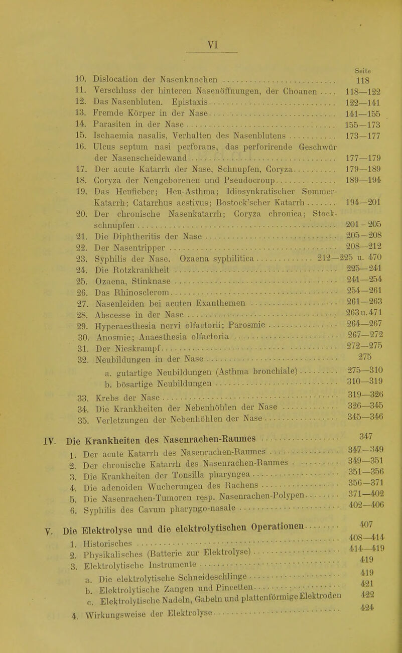 Seile 10. Dislocation der Nasenknochen 118 11. Verschluss der hintereu Nasenöffnungen, der Choanen 118—122 12. Das Nasenbluten. Epistaxis 122—141 13. Fremde Körper in der Nase 141—155 14. Parasiten in der Nase 155—173 15. Ischaemia nasahs, Verhalten des Nasenblutens 173—177 16. Ulcus septum nasi perforans, das perforirende Geschwür der Nasenscheidewand 177—179 17. Der acute Katarrh der Nase, Schnupfen, Coryza 179—189 18. Coryza der Neugeborenen und Pseudocroup 189—194 19. Das Heufieber; Heu-Asthma; Idiosynkratischer Sommer- Katarrh; Catarrhus aestivus; Bostock'scher Katarrh 194—201 20. Der chronische Nasenkatarrh; Coryza chronica; Stock- schnupfen 201-205 21. Die Diphtheritis der Nase 205-208 22. Der Nasentripper 208—212 23. Syphilis der Nase. Ozaena syphilitica 212—225 u. 470 24. Die Rotzkrankheit 225—241 25. Ozaena, Stinknase 241—254 26. Das Rhinosclerom 254—261 27. Nasenleiden bei acuten Exanthemen 261—263 28. Abscesse in der Nase ■ 263 u. 471 29. Hyperaesthesia nervi olfactorii; Parosmie 264—267 30. Anosmie; Anaesthesia olfactoria 267—272 31. Der Nieskrampf. 272-275 32. Neubildungen in der Nase 275 a. gutartige Neubildungen (Asthma bronchiale) 275—310 b. bösartige Neubildungen 310—319 33. Krebs der Nase 319—326 34. Die Krankheiten der Nebenhöhlen der Nase 326—345 35. Verletzungen der Nebenhöhlen der Nase 345—346 IV. Die Krankheiten des Nasenrachen-Raumes 347 1. Der acute Katarrh des Nasenrachen-Raumes 347-349 2. Der chronische Katarrh des Nasenrachen-Raumes 349—351 3. Die Krankheiten der Tonsilla pharyngea 351—356 4. Die adenoiden Wucherungen des Rachens ^^^~ino 5. Die Nasenrachen-Tumoren resp. Nasenrachen-Polypen ^^I-Tmc 6. Syphihs des Cavum pharyngo-nasale 402—4.06 V Die Elektrolyse und die elektrolytisclien Operationen l«7 1. Hi,storisches f'zllt 2. Physikalisches (Batterie zur Elektrolyse) 4^7 3. Elektrolytische Instrumente a. Die elektrolytische Schneideschlinge ^J-J b. Elektrolytische Zangen und Pincetten : ' V'' V' .lo c Elektrolytische Nadeln, Gabeln und plattenförmigeEleklrodcn 422 424 4. Wirkungsweise der Elektrolyse