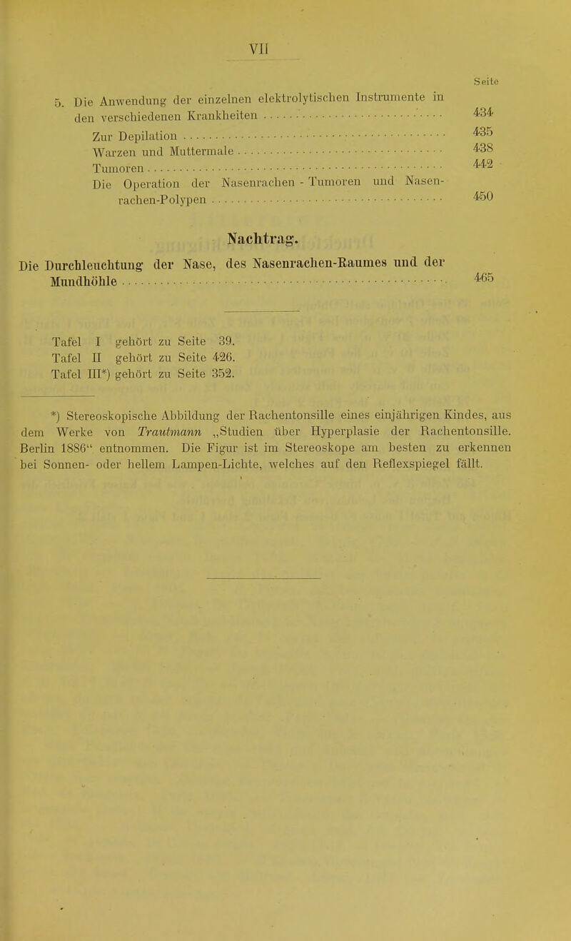 Seile 5. Die Anwendung der einzelnen elektrolytischen Instrumente in den verschiedenen Krankheiten ^34 Zur Depilation ^35 Warzen und Muttermale '^-38 Tumoren Die Operation der Nasenrachea - Tumoren und Nasen- rachen-Polypen Nachtrag. Die Durchleuchtung der Nase, des Nasenrachen-Raumes und der Mundhöhle Tafel I gehört zu Seite 39. Tafel II gehört zu Seite 426. Tafel IIP) gehört zu Seite 352. *) Stereoskopische Abbildung der Rachentonsille eines einjährigen Kindes, aus dem Werke von Trautmann „Studien über Hyperplasie der Rachentonsille. Berlin 1886 entnommen. Die Figur ist im Stereoskope am besten zu erkennen bei Sonnen- oder hellem Lampen-Lichte, welches auf den Reflexspiegel fällt.