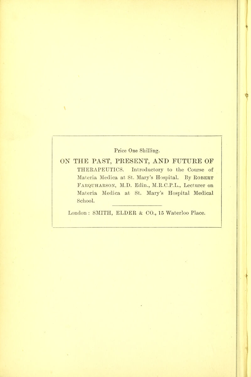 Price One Shilling. ON THE PAST, PRESENT, AND FUTURE OF THERAPEUTICS. Introductory to the Course of Materia Medica at St. Mary's Hospital. By Robert Farquharson, M.D. Edin., M.R.C.P.L., Lecturer on Materia Medica at St. Mary's Hosj^ital Medical School. London : SMITH, ELDER & CO., 15 Waterloo Place.