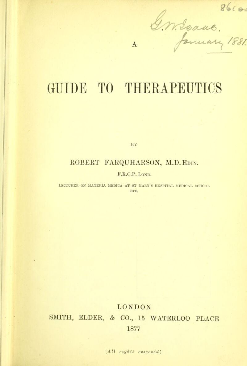 GUIDE TO THERAPEUTICS BY ROBERT FARQUHARSON, M.D.Edin. F.R.C.P. LoND. LECTURER ON MATERIA MEDICA AT ST MARY'S HOSPITAL MEDICAL SCHOOL ETC. LONDON SMITH, ELDER, & CO, 15 WATERLOO PLACE 1877 [All fights reserved]