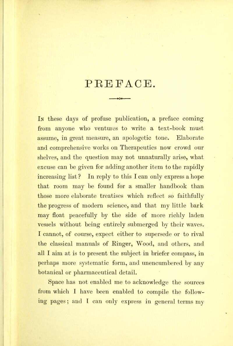 PEEFACE. In these days of profuse publication, a preface coming from anyone who ventures to write a text-book must assume, in great measure, an apologetic tone. Elaborate and comprehensive works on Therapeutics now crowd our shelves, and the question may not unnaturally arise, what excuse can be given for adding another item to the rapidly increasing list ? In reply to this I can only express a hope that room may be found for a smaller handbook than those more elaborate treatises which reflect so faithfully the progress of modern science, and that my little bark may float peacefully by the side of more richly laden vessels without being entirely submerged by their waves, I cannot, of course, expect either to supersede or to rival the classical manuals of Kinger, Wood, and others, and all I aim at is to present the subject in briefer compass, in perhaps more systematic form, and unencumbered by any botanical or pharmaceutical detail. Space has not enabled me to acknowledge the sources from which I have been enabled to compile the follow- ing pages; and I can only express in general terms my