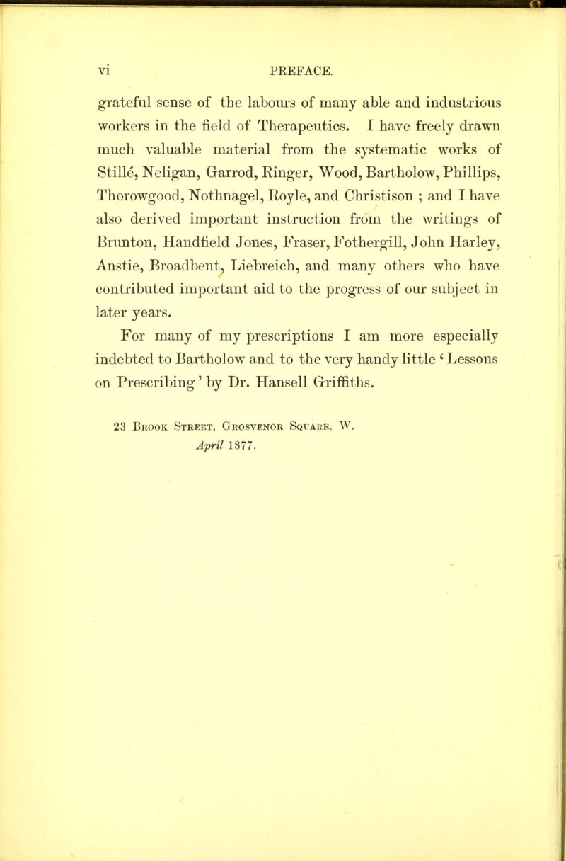 grateful sense of the labours of many able and industrious workers in the field of Therapeutics. I have freely drawn much valuable material from the systematic works of Stille, Neligan, G-arrod, Einger, Wood, Bartholow, Phillips, Thorowgood, Nothnagel, Eoyle, and Christison ; and I have also derived important instruction from the writings of Brunton, Handfield Jones, Eraser, Fothergill, John Harley, Anstie, Broadbent, Liebreich, and many others who have contributed important aid to the progress of our subject in later years. For many of my prescriptions I am more especially indebted to Bartholow and to the very handy little ' Lessons on Prescribing' by Dr. Hansell Grriffiths. 23 Brook Street, Grosvenor Square, W. April 1877.