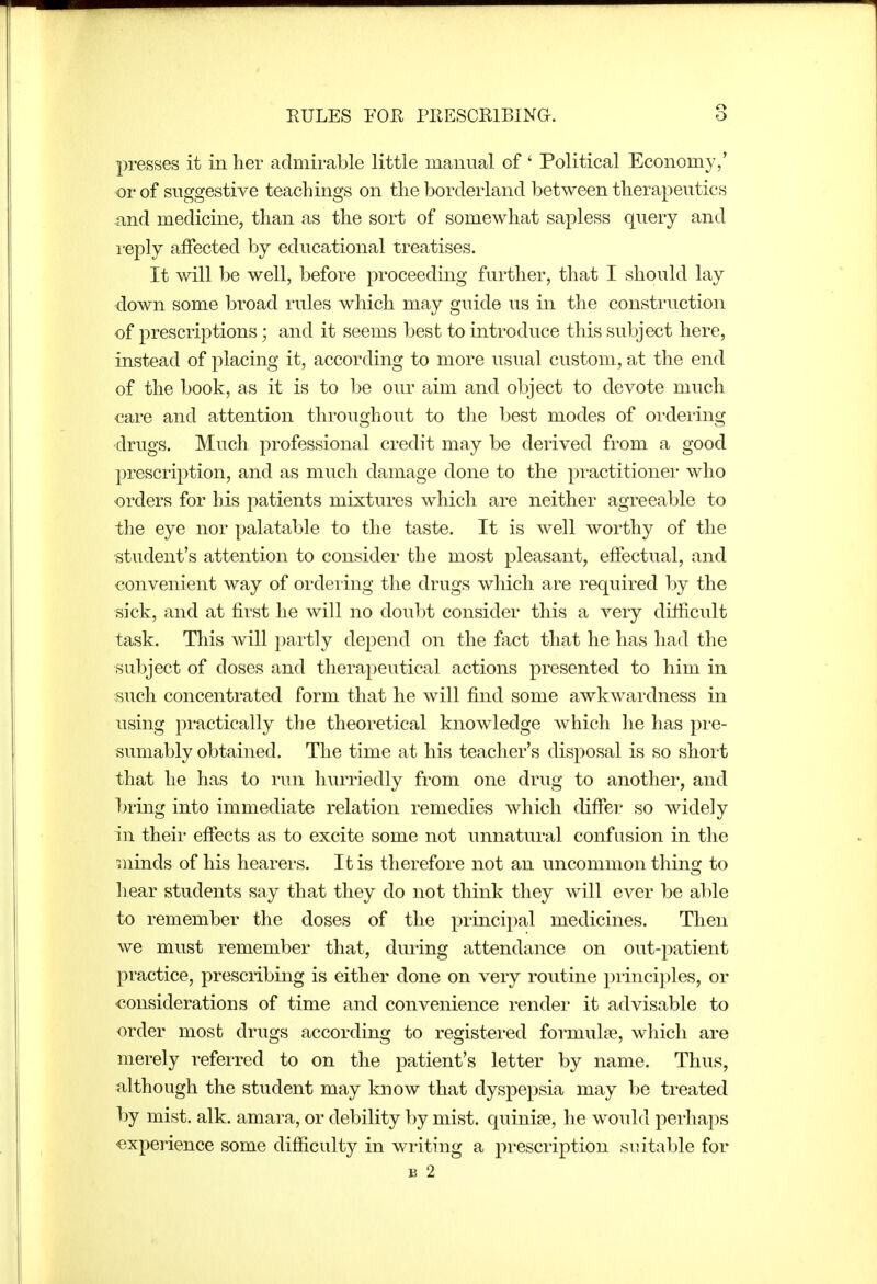 presses it in her admirable little manual of ' Political Economy,' or of suggestive teachings on the borderland between therapeutics and medicine, than as the sort of somewhat sapless query and reply affected by educational treatises. It will be well, before proceeding further, that I should lay down some broad rules which may guide us in the construction of prescriptions; and it seems best to introduce this subject here, instead of placing it, according to more usual custom, at the end of the book, as it is to be our aim and object to devote much care and attention throughout to the best modes of oi-dering •drugs. Much professional credit may be derived from a good prescription, and as much damage done to the practitioner who orders for his patients mixtures which are neither agreeable to the eye nor palatable to the taste. It is well worthy of the ■student's attention to consider the most pleasant, effectual, and convenient way of ordering the drugs which are required by the sick, and at first he will no doubt consider this a A'^ery difficult task. This will partly depend on the fact that he has had the subject of doses and therapeutical actions presented to him in such concentrated form that he will find some awkwardness in using practically the theoretical knowledge which he has pre- sumably obtained. The time at his teacher's disposal is so short that he has to run hurriedly from one drug to another, and bring into immediate relation remedies which differ so widely in their effects as to excite some not unnatural confusion in the minds of his hearers. It is therefore not an uncommon thing to hear students say that they do not think they will ever be able to remember the doses of the principal medicines. Then we must remember that, during attendance on out-patient practice, prescribing is either done on very routine principles, or considerations of time and convenience render it advisable to order most drugs according to registered formulae, which are merely referred to on the patient's letter by name. Thus, iilthough the student may know that dyspepsia may be treated by mist. alk. amara, or debility by mist, quinine, he woidd perhaps experience some difficulty in writing a prescription siutable for B 2