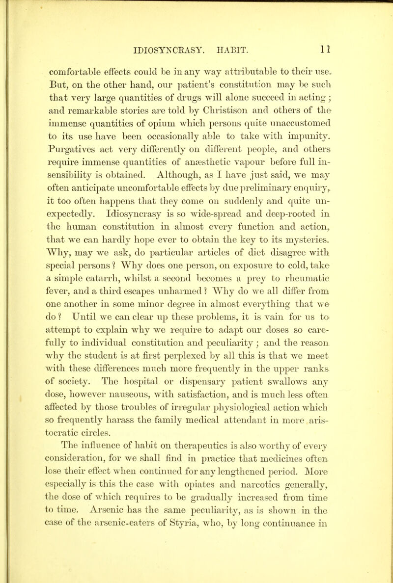 comfortable effects could be in any way attributable to their use. But, on the other hand, our patient's constitution may be such that very large quantities of drugs will alone succeed in acting ; and remarkable stoi'ies are told by Christison and others of the immense quantities of opium which persons quite unaccustomed to its use have been occasionally able to take with impunity. Purgatives act very differently on diffei*ent people, and others require immense quantities of antesthetic vapour before full in- sensibility is obtained. Although, as I have just said, we may often anticipate uncomfortable efi'ects by due preliminary enquii'y, it too often happens that they come on suddenly and quite un- expectedly. Idiosyncrasy is so wide-spread and deep-rooted in the human constitution in almost every function and action, that we can hardly hope ever to obtain the key to its mysteries. Why, may we ask, do particular articles of diet disagree with special persons 1 Why does one person, on exposure to cold, take a simple catarrh, whilst a second becomes a prey to rheumatic fever, and a third escapes unharmed ? Why do we all differ from one another in some minor degree in almost everything that we do ? Until we can clear up these problems, it is vain for us to attempt to explain why we require to adapt our doses so care- fully to individual constitution and peculiarity ; and the reason why the student is at first perplexed by all this is that we meet with these differences much more frequently in the upper ranks of society. The hospital or dispensary patient swallows any dose, however nauseous, with satisfaction, and is much less often affected by those troubles of ii^regular physiological action which so frequently harass the family medical attendant in more aris- tocratic circles. The influence of habit on therajoeutics is also w^orthy of eveiy consideration, for we shall find in practice that medicines often lose then- effect when continued for any lengthened period. More especially is this the case with opiates and narcotics generally, the dose of whicli requires to be gradually increased from time to time. Arsenic has the same peculiarity, as is shown in the case of the arsenic-eaters of Styria, who, by long continuance in