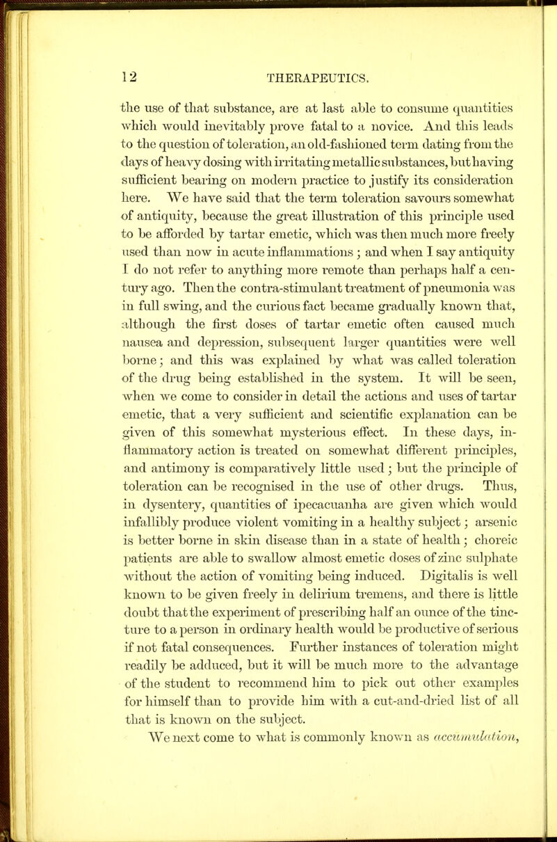 the use of that substance, are at last able to consume quantities which would inevitably prove fatal to a novice. And this leads to the question of toleration, an old-fasliioned teim dating from the days of heavy dosing with irritating metallic substances, but having sufficient bearing on modern practice to justify its consideration here. We have said that the term toleration savours somewhat of antiquity, because the great illustration of this principle used to be afforded by tartar emetic, which was then much more freely used than now in acute inflammations ; and when I say antiquity I do not refer to anything more remote than perhaps half a cen- tury ago. Then the contra-stimulant treatment of pneumonia was in full swing, and the curious fact became gradually known that, although the first doses of tartar emetic often caused much nausea and depression, subsequent larger quantities were well l^orne; and this was explained by what was called toleration of the drug being established in the system. It will be seen, when we come to consider in detail the actions and uses of tartar emetic, that a very sufiicient and scientific explanation can be given of this somewhat mysterious effect. In these days, in- flammatory action is treated on somewhat different principles, and antimony is comparatively little used; but the principle of toleration can be recognised in the use of other drugs. Thus, in dysentery, quantities of ipecacuanha are given which would infallibly produce violent vomiting in a healthy subject; arsenic is better borne in skin disease than in a state of health; choreic patients are able to swallow almost emetic doses of zinc sulphate without the action of vomiting being induced. Digitalis is well known to be given freely in delirium tremens, and there is little doubt that the experiment of prescribing half an ounce of the tinc- ture to a person in ordinary health would be productive of serious if not fatal consequences. Fiu'ther instances of toleration might readily be adduced, but it will be much more to the advantage of the student to recommend him to pick out other examples for himself than to provide him with a cut-and-dried list of all that is knoAvn on the subject. We next come to what is commonly known as accumulation^