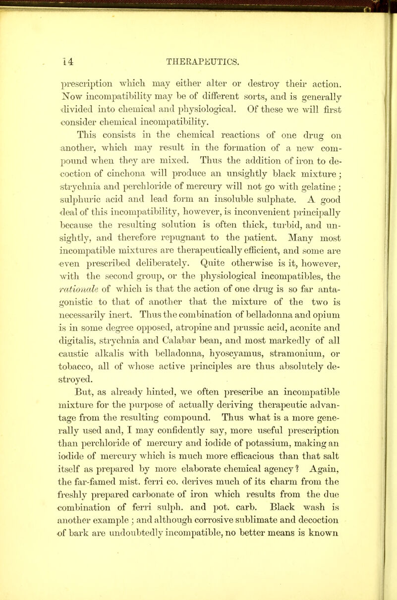 prescription which may either alter or destroy their action. Now incompatibility may be of different sorts, and is generally tlivided into chemical and physiological. Of these we will first ■consider chemical incompatibility. This consists in the chemical reactions of one druo- on another, which may result in the formation of a new com- pound when they are mixed. Thus the addition of iron to de- coction of cinchona will produce an unsightly black mixture; strychnia and perchloride of mercury will not go with gelatine ; sulphui'ic acid and lead form an insoluble sulphate. A good deal of this incompatibility, however, is inconvenient principally because the resulting solution is often thick, turbid, and un- sightly, and therefore repugnant to the patient. Many most incompatible mixtures are therapeutically efficient, and some ai-e even prescribed deliberately. Quite otherwise is it, however, with the second group, or the physiological incompatibles, the rationale of which is that the action of one drug is so far anta- gonistic to that of another that the mixture of the two is necessarily inert. Thus the combination of belladonna and opium is in some degree opposed, atro^Dine and prussic acid, aconite and digitalis, strychnia and Calabar bean, and most markedly of all caustic alkalis with belladonna, hyoscyamus, stramonium, or tobacco, all of whose active principles are thus absolutely de- stroyed. But, as already hinted, we often prescribe an incompatible mixture for the purpose of actually deriving therapeutic advan- tage from the resulting compound. Thus what is a more gene- rally used and, I may confidently say, more useful prescription than perchloride of mercury and iodide of potassium, making an iodide of mei'cury which is much more efficacious than that salt itself as prepared by more elaborate chemical agency ? Again, the far-famed mist, ferri co. derives much of its charm from the freshly prepared carbonate of iron which results from the due combination of ferri sulph. and pot. carb. Black wash is another example ; and although corrosive sublimate and decoction of bark are undoubtedly incompatible, no better means is known