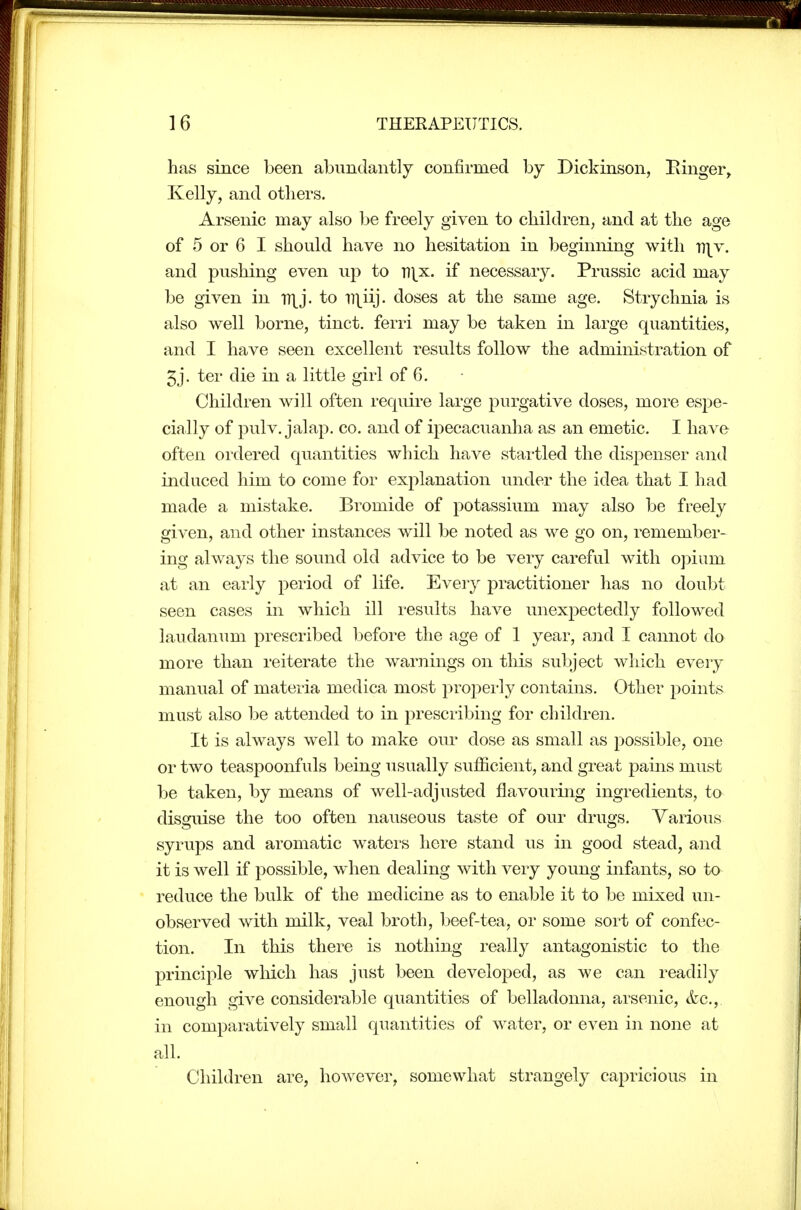 has since been abundantly confirmed by Dickinson, Einger, Kelly, and others. Arsenic may also be freely given to children, and at the age of 5 or 6 I should have no hesitation in beginning with n|v. and pushing even up to T7|.x. if necessary. Prussic acid may be given in TT^j. to ii\iij. doses at the same age. Strychnia is also well borne, tinct. ferri may be taken in large quantities, and I have seen excellent results follow the administration of 5j. ter die in a little girl of 6. Children will often require large purgative doses, more espe- cially of pulv. jalap. CO. and of ipecacuanha as an emetic. I have often ordered quantities which have startled the dispenser and induced him to come for explanation under the idea that I had made a mistake. Bromide of potassium may also be freely given, and other instances will be noted as we go on, remember- ing always the sound old advice to be very careful with oj^ium at an early period of life. Ever}'- practitioner has no doubt seen cases in which ill results have unexpectedly followed laudanum prescribed before the age of 1 year, and I cannot do more than reiterate the warnings on this subject which every manual of materia medica most properly contains. Other points must also be attended to in prescribing for children. It is always well to make our dose as small as possible, one or two teaspoonfuls being usually sufficient, and great pains must be taken, by means of well-adjusted flavouring ingredients, to disguise the too often nauseous taste of our drugs. Various syrups and aromatic waters here stand us in good stead, and it is well if possible, when dealing with very young infants, so to reduce the bulk of the medicine as to enable it to be mixed un- observed with milk, veal broth, beef-tea, or some sort of confec- tion. In this there is nothing really antagonistic to the principle wliich has just been developed, as we can readily enough give considerable quantities of belladonna, arsenic, &c., in comparatively small quantities of water, or even in none at all. Children are, however, somewhat strangely capricious in