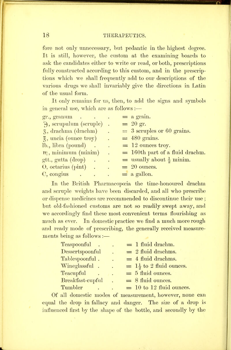 fore not only unnecessary, but pedantic in the highest degree. It is still, however, the custom at the examining boards to ask the candidates either to write or read, or both, prescriptions fully constructed according to this custom, and in the prescrip- tions which we shall frequently add to our descriptions of the various drags we shall invariably give the directions in Latin of the usual form. It only remains for us, then, to add the signs and symbols in o-eneral use, which are as follows :— = a gram. = 20 gr. = 3 scruples or 60 grains. 480 grains. 12 ounces troy. 160th part of a fluid drachm, usually about ^ minim. 20 ounces. a gallon. 3, scrupulum (scruple) . 5, drachma (drachm) ^, uncia (ounce troy) lb., libra (pound) rn, minimum (minim) gtt., gutta (drop) O, octarius (i>int) C, congius In the British Pharmacopoeia the time-honoured drachm and scruple weights have been discarded, and all who prescribe or dispense medicines are recommended to discontinue their use ; but old-fashioned customs are not so readily swept away, and we accordingly find these most convenient terms flourishing as much as ever. In domestic practice we find a much more rough and I'eady mode of presciibing, the generally received measure- ments beinoj as follows :— Teaspoonful Dessertspoonful Tablespoonful . Wineglassful . Teacupful Breakfast-cupful Tumbler 1 fluid drachm. 2 fluid drachms. 4 fluid drachms. 11 to 2 fluid ounces. 5 fluid ounces. 8 fluid ounces. 10 to 12 fluid ounces. Of all domestic modes of measurement, however, none can -equal the di'Op in fallacy and danger. The size of a drop is influenced first by the shape of the bottle, and secondly by the