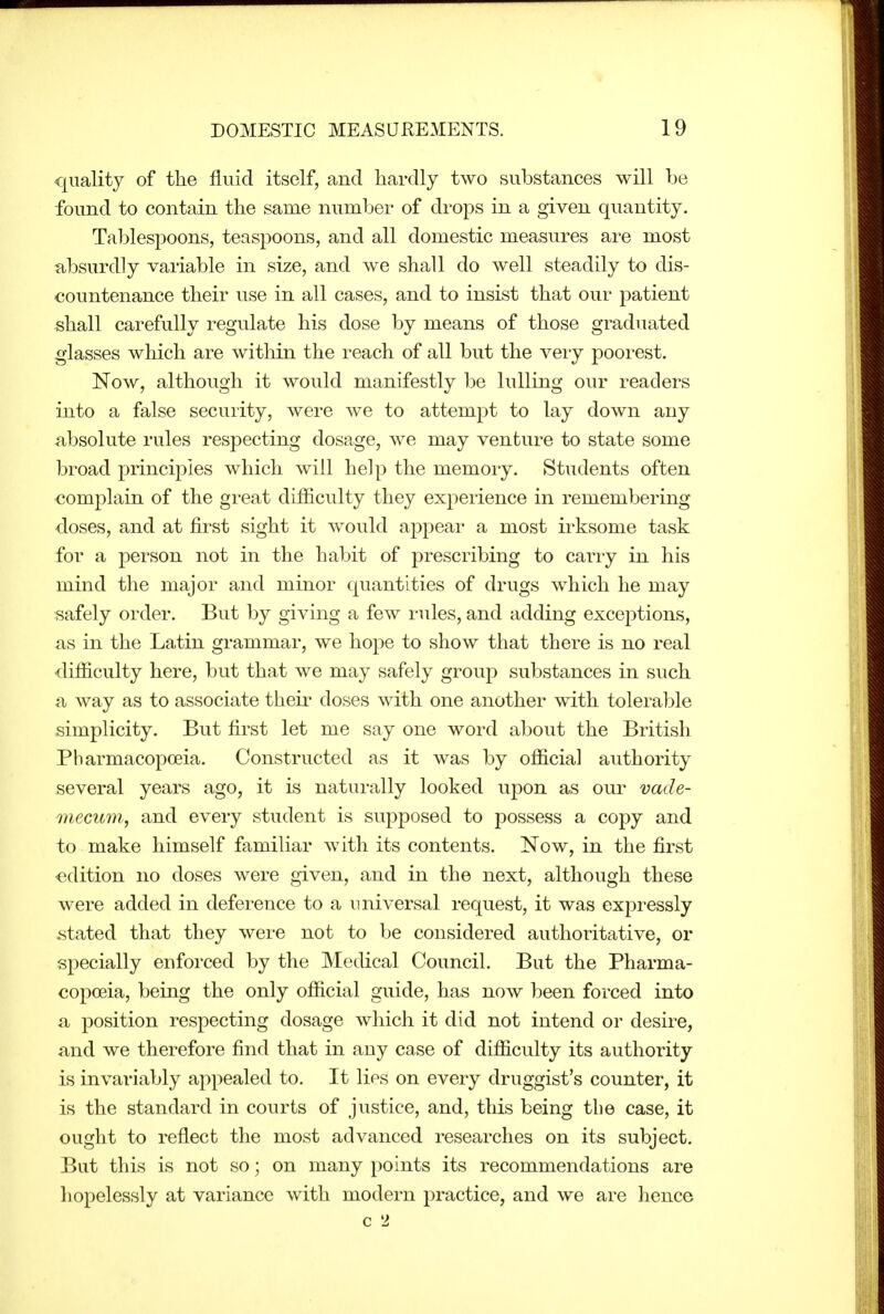 quality of the fluid itself, and hardly two substances will be found to contain the same number of drops in a given quantity. Tablespoons, teaspoons, and all domestic measures are most absurdly variable in size, and we shall do well steadily to dis- countenance their use in all cases, and to insist that our patient shall carefully regulate his dose by means of those graduated glasses which are within the reach of all but the very poorest. Now, although it would manifestly be lulling our readers into a false security, were we to attempt to lay down any absolute rules respecting dosage, we may venture to state some broad principles which will help the memory. Students often complain of the great difficulty they experience in remembering doses, and at first sight it would apj)ear a most irksome task for a person not in the habit of prescribing to carry in his mind the major and minor quantities of drugs which he may f^afely order. But by giving a few rules, and adding excei^tions, as in the Latin grammar, we hope to show that there is no real difficulty here, but that we may safely group substances in such a way as to associate theii' doses with one another with tolerable simplicity. But first let me say one word about the British Pharmacopoeia. Constructed as it was by official authority several years ago, it is naturally looked upon as our vade- mecum., and every student is supposed to possess a copy and to make himself familiar with its contents. Now, in the first edition no doses were given, and in the next, although these were added in deference to a universal request, it was expressly .stated that they were not to be considered authoritative, or specially enforced by the Medical Council. But the Pharma- copoeia, being the only official guide, has now been forced into a position respecting dosage which it did not intend or desire, and we therefore find that in any case of difficulty its authority is invariably appealed to. It lies on every druggist's counter, it is the standard in courts of justice, and, this being the case, it ought to reflect the most advanced researches on its subject. But this is not so; on many points its recommendations are hopelessly at variance with modern practice, and we are hence