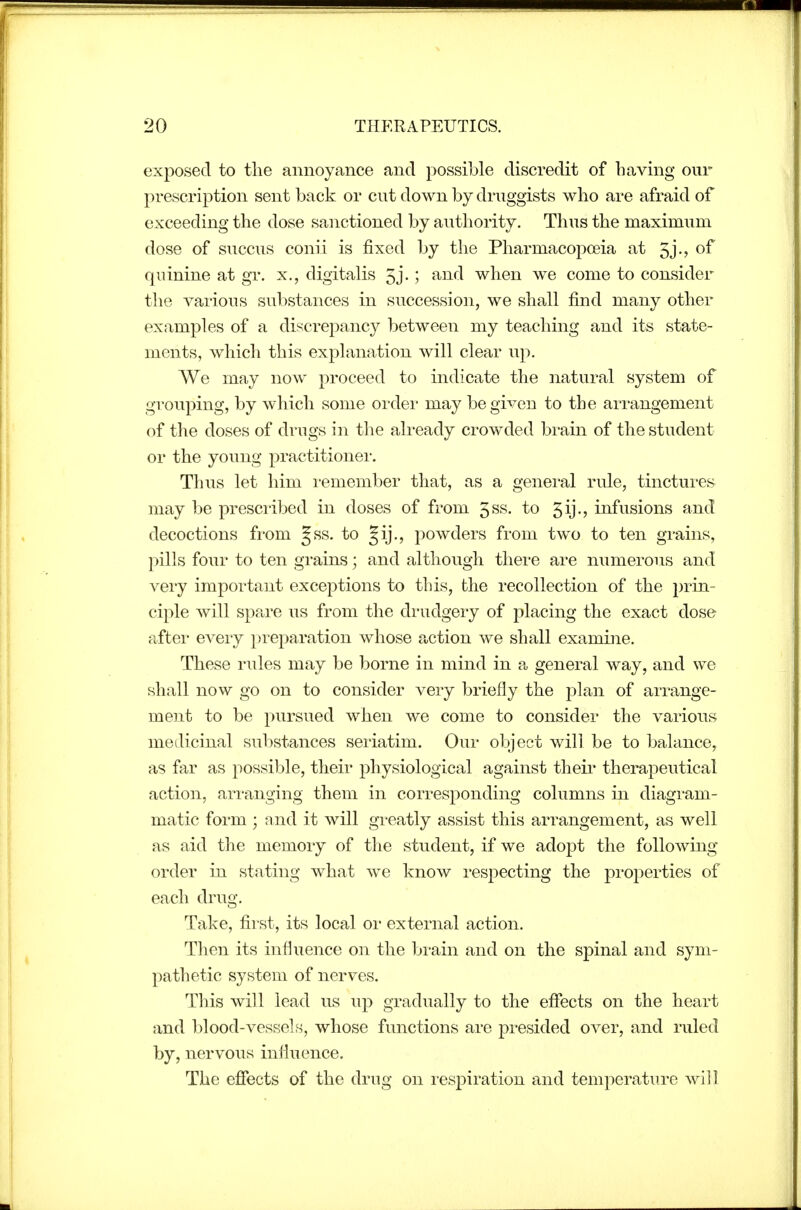exposed to the annoyance and possible discredit of having our prescription sent back or cut down by druggists who are afraid of exceeding the dose sanctioned by authority. Thus the maximum dose of succus conii is fixed by the Pharmacopoeia at 5j-> of quinine at gr. x., digitalis 5j-; ^^id when we come to consider the various substances in succession, we shall find many other examples of a discrepancy between my teaching and its state- ments, which this explanation will clear up. We may now proceed to indicate the natural system of gi'ouping, by which some order may be given to the arrangement of the doses of drugs in the ali'cady crowded brain of the student or the young practitionei*. Thus let him i-emember that, as a general rule, tinctures^ may be prescribed in doses of from 5ss. to gij-? infusions and decoctions from Jss. to Jij., powders from two to ten grains, pills four to ten grains; and although there are numerous and very important exceptions to this, the recollection of the prin- ciple will spare us from the drudgery of placing the exact dose after every ^preparation whose action we shall examine. These rules may be borne in mind in a general way, and we shall now go on to consider veiy briefly the plan of arrange- ment to be pursued when we come to consider the various medicinal substances seriatim. Our object will be to balance, as far as possible, their physiological against their therapeutical action, arranging them in corresponding columns in diagram- matic form ; and it will greatly assist this arrangement, as well as aid the memory of the student, if we adopt the following- order in stating what we know respecting the properties of each drug. Take, first, its local or external action. Then its influence on the brain and on the spinal and sym- pathetic system of nerves. This will lead us up gradually to the effects on the heart and blood-vessels, whose functions are presided over, and ruled by, nervous inliuence. The efiects of the drug on resjDiration and temperature will