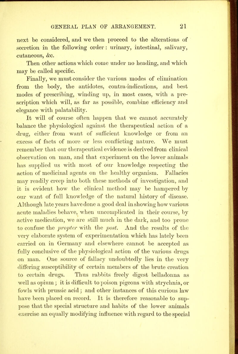 next be considered, and we then proceed to the alterations of secretion in the following order: urinary, intestinal, salivary, cutaneous, (fee. Then other actions which come under no heading, and which may be called specific. Finally, we must consider the various modes of elimination from the body, the antidotes, contra-indications, and best modes of prescribing, winding up, in most cases, with a pre- scription which will, as far as possible, combine efficiency and elegance with palatability. It will of course often happen that we cannot accurately balance the physiological against the therapeutical action of a drug, either from want of sufficient knowledge or from an excess of facts of more or less conflicting nature. We must remember that our therapeutical evidence is derived from clinical observation on man, and that experiment on the lower animals has supplied us with most of our knowledge respecting the action of medicinal agents on the healthy organism. Fallacies may readily creep into both these methods of investigation, and it is evident how the clinical method may be hampered by our want of full knowledge of the natural history of disease. Although late years have done a good deal in showing how various ■acute maladies behave, when uncomplicated in theii' course, by active medication, we are still much in the dark, and too prone to confuse the 'proiyter with the iwst. And the results of the very elaborate system of expeiimentation which has lately been carried on in Germany and elsewhere cannot be accepted as fully conclusive of the physiological action of the various drugs on man. One source of fallacy undoubtedly lies in the very differing susceptibility of certain members of the brute creation to certain drugs. Thus rabbits freely digest belladonna as well as opium; it is difficult to poison pigeons with strychnia, or fowls with prussic acid j and other instances of this curious law have been placed on record. It is therefore reasonable to sup- pose that the special structure and habits of the lower animals exercise an equally modifying influence with regard to the special