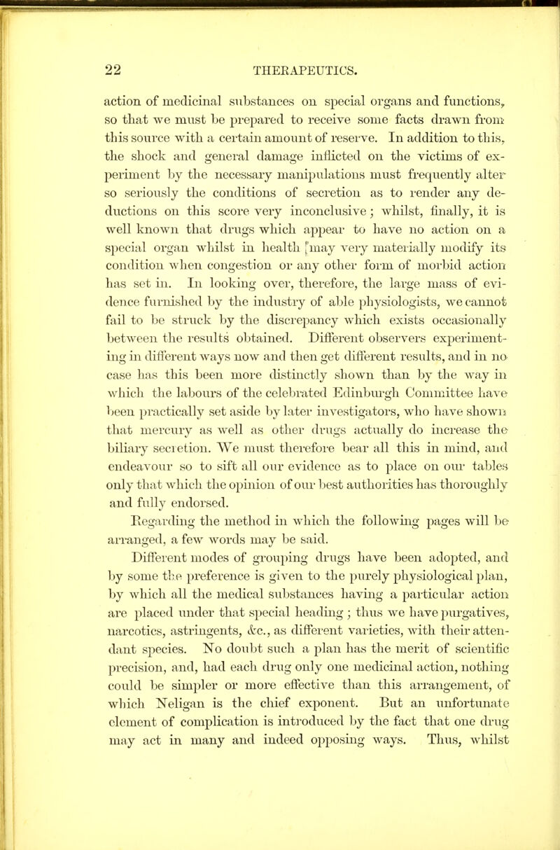 action of medicinal substances on special organs and functions^ so that we must be prejDared to receive some facts drawn from this source with a certain amount of reserve. In addition to this, the shock and general damage inflicted on the victims of ex- periment by the necessary manipulations must frequently alter so seriously the conditions of secretion as to render any de- ductions on this score very inconclusive; whilst, finally, it is well known that drugs which appear to have no action on a special organ whilst in health ['may very materially modify its condition when congestion or any other form of moi-bid action has set in. In looking over, therefore, the large mass of evi- dence furnished by the industry of able physiologists, we cannot fail to be struck by the discrepancy which exists occasionally between the results obtained. Difierent observers experiment- ing in difierent ways now and then get difierent results, and in no case has this been more distinctly shown than by the way in which the labours of the celebrated Edinbm*gh Committee have l>een practically set aside by later investigators, who have shown that mercury as well as other drugs actually do increase the biliary secretion. We must therefore bear all this in mind, and endeavour so to sift all our evidence as to place on our tables only that which the opinion of our best authorities has thoroughly and fully endorsed. Regarding the method in which the following pages will be arranged, a few words may be said. Different modes of grouping drugs have been adopted, and by some the preference is given to the purely physiological plan, by which all the medical substances having a particular action are placed under that special heading ; thus we have purgatives, narcotics, astringents, &c., as different varieties, with their atten- dant species. No doubt such a plan has the merit of scientific precision, and, had each drug only one medicinal action, nothing- could be simpler or more effective than this arrangement, of which Neligan is the chief exponent. But an unfortunate clement of complication is introduced by the fact that one drug may act in many and indeed opposing ways. Thus, whilst