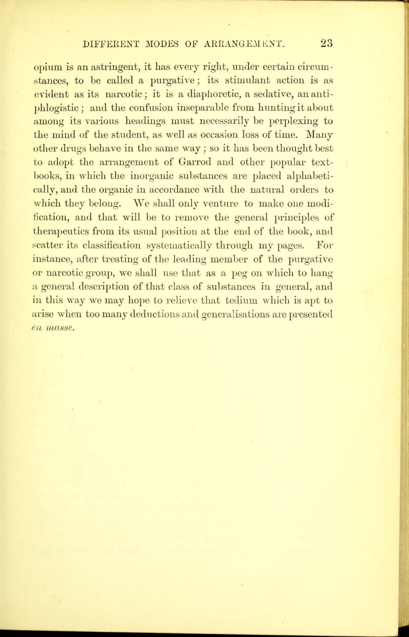 opium is an asti-ingent, it has every right, under certain circum- stances, to be called a purgative; its stimulant action is as evident as its narcotic; it is a diaphoretic, a sedative, an anti- phlogistic ; and the confusion inseparable from hunting it about among its various headings must necessarily be perplexing to the mind of the student, as well as occasion loss of time. Many other drugs behave in the same way ; so it has been thought best to adopt the arrangement of Garrod and other popular text- books, in which the inorganic substances are placed alphabeti- cally, and the organic in accordance with the natural orders to which they belong. We shall only venture to make one modi- fication, and that will be to remove the general principles of therapeutics from its usual i)Osition at the end of the book, and scatter its classification systematically through my pages. For instance, after treating of the leading member of the purgative or narcotic group, we shall use that as a peg on w^hich to hang a general description of that class of substances in general, and in this way we may hope to relieve that tedium which is apt to arise when too many deductions and generalisations are presented en inasse.