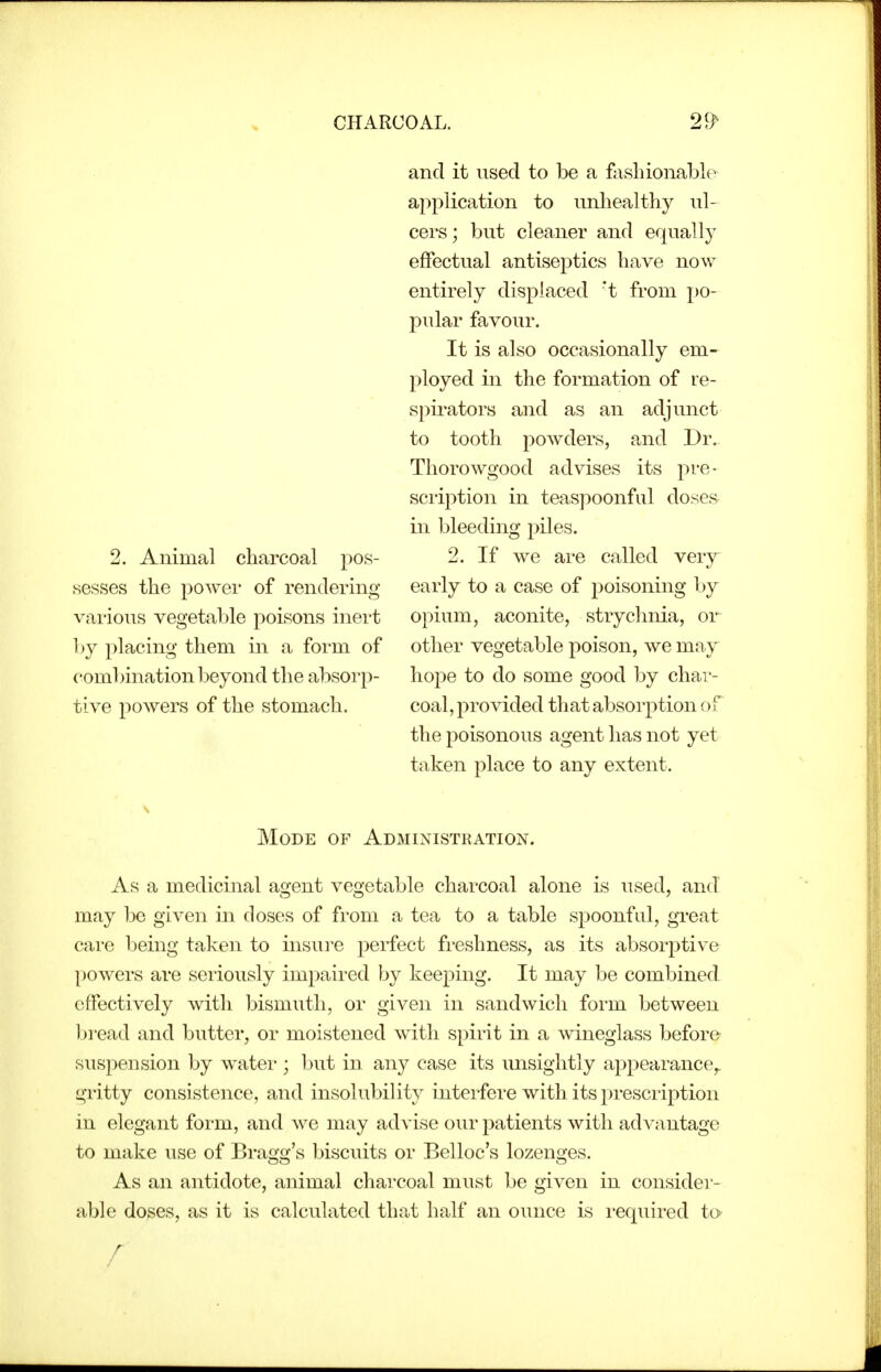 CHARCOAL. 2. Animal charcoal pos- sesses the power of rendermg various vegetable poisons inert hy placing them in a form of combination beyond the absorp- tive powers of the stomach. and it used to be a fashionable application to unhealthy ul- cers; but cleaner and equally effectual antiseptics have now entirely displaced 't from po- pular favour. It is also occasionally em- ployed in the formation of re- spirators and as an adjunct to tooth powders, and Dr. Thorowgood advises its pre- scription in teaspoonful doses in bleeding piles. 2. If we are called very early to a case of poisoning by opium, aconite, strychnia, or other vegetable poison, we may hope to do some good by char- coal, provided that absorption of the poisonous agent has not yet taken place to any extent. Mode of Administration. As a medicinal agent vegetable charcoal alone is used, and may be given in doses of from a tea to a table spoonful, great care being taken to insure perfect freshness, as its absorptive powers are seriously impaired by keeping. It may be combined effectively with bismuth, or given in sandwich form between Ijread and butter, or moistened with spirit in a Avineglass before suspension by water ; but iu any case its unsightly appearance^ gritty consistence, and insolubility interfere with its prescription in elegant form, and we may advise our patients with advantage to make use of Bragg's biscuits or Belloc's lozenges. As an antidote, animal charcoal must be given in consider- able doses, as it is calculated that half an ounce is I'cquired to r