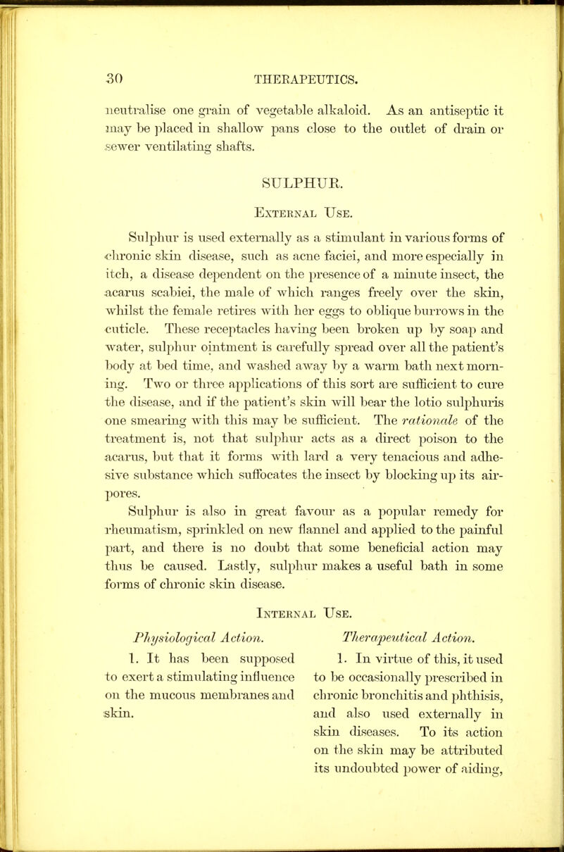 neutralise one grain of vegetable alkaloid. As an antiseptic it may be placed in shallow pans close to the outlet of drain or .sewer ventilating shafts. SULPHUR. External Use. Sulphur is used externally as a stimulant in various forms of •clironic skin disease, such as acne faciei, and more especially in itch, a disease dependent on the presence of a minute insect, the :acarus scabiei, the male of which ranges freely over the skin, whilst the female retires with her eggs to oblique burrows in the cuticle. These receptacles having been broken up by soap and water, sulphur ointment is carefully spread over all the patient's body at bed time, and washed away by a warm bath next morn- ing. Two or three applications of this sort are sufficient to cure the disease, and if the patient's skin will bear the lotio sulphuris one smearing with this may be sufficient. The rationale of the treatment is, not that sulphur acts as a direct poison to the acarus, but that it forms with lard a very tenacious and adhe- sive substance which suffocates the insect by blocking up its air- pores. Sulphur is also in great favour as a popular remedy for rheumatism, sprinkled on new flannel and applied to the painful part, and there is no doubt that some beneficial action may thus be caused. Lastly, sulphur makes a useful bath in some forms of chronic skin disease. Internal L^se. Physiological Action. \. It has been supposed to exert a stimulating influence on the mucous membranes and skin. Thera/peutical Action. 1. In virtue of this, it used to be occasionally prescribed in chronic bronchitis and phthisis, and also used externally in skin diseases. To its action on the skin may be attributed its undoubted power of aidiug,