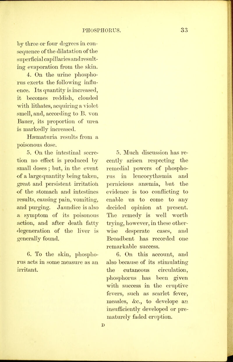 hj three or four degrees in con- sequence of the dilatation of the superficial capillaries and result- ing evaporation from the skin. 4. On the urine phospho- rus exerts the following influ- ence. Its quantity is increased, it becomes reddish, clouded with lithates, acquiring a violet smell, and, according to B. von Bauer, its proportion of urea is markedly increased. Hfematuria results from a poisonous dose. 5. On the intestinal secre- tion no effect is produced by small doses ; but, in the event of a large quantity being taken, great and persistent irritation of the stomach and intestines results, causing pain, vomiting, iind purging. Jaundice is also a symptom of its poisonous action, and after death fatty •flegeneration of the liver is generally found. 6. To the skin, phospho- rus acts in some measure as an irritant. 5. Mucli discussion has re- cently arisen respecting the remedial powers of phospho- rus in leucocythiemia and pernicious anaemia, but the evidence is too conflicting to enable us to come to any decided opinion at pi-esent. The remedy is well w^orth trying, however, in these othei'- wise desperate cases, and Broadbent has recorded one remarkable success. 6. On this account, and also because of its stimulating the cutaneous circulation, phosphorus has been given with success in the eruptive fevers, such as scarlet fever, measles, tkc, to develope an insufficiently developed or pre- maturely faded eruption.