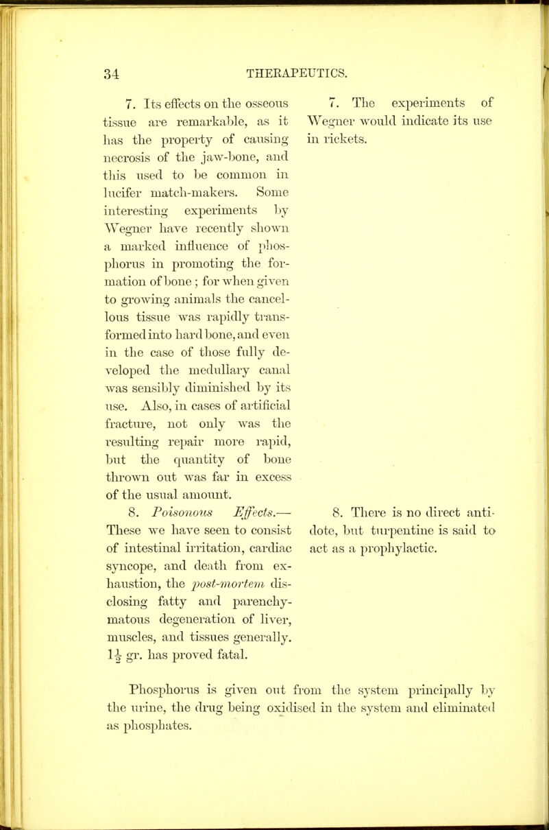 7. Its effects on the osseous tissue are remarkable, as it lias the property of causing necrosis of the jaw-bone, and this used to be common in lucifer match-makers. Some interesting experiments by Wegner have recently shown a marked influence of phos- phorus in promoting the for- mation of bone; for when given to growing animals the cancel- lous tissue was rapidly trans- formed into hard bone, and even in the case of those fully de- veloped the medullary canal was sensibly diminished by its use. Also, in cases of artificial fractiu-e, not only was the resulting rei)air more rapid, but the quantity of bone thrown out was far in excess of the usual amount. 8. Poisonous Effects.— These we have seen to consist of intestinal irritation, cardiac syncope, and death from ex- haustion, the 2^ost-7nortem dis- closing fatty and parenchy- matous degeneration of liver, muscles, and tissues generally. wo. has proved fatal. 7. The experiments of Wegner would indicate its use in rickets. 8. There is no direct anti- dote, but turpentine is said to act as a prophylactic. Phosphorus is given out from the system principally by the urine, the drug being oxidised in the system and eliminated as phosphates.
