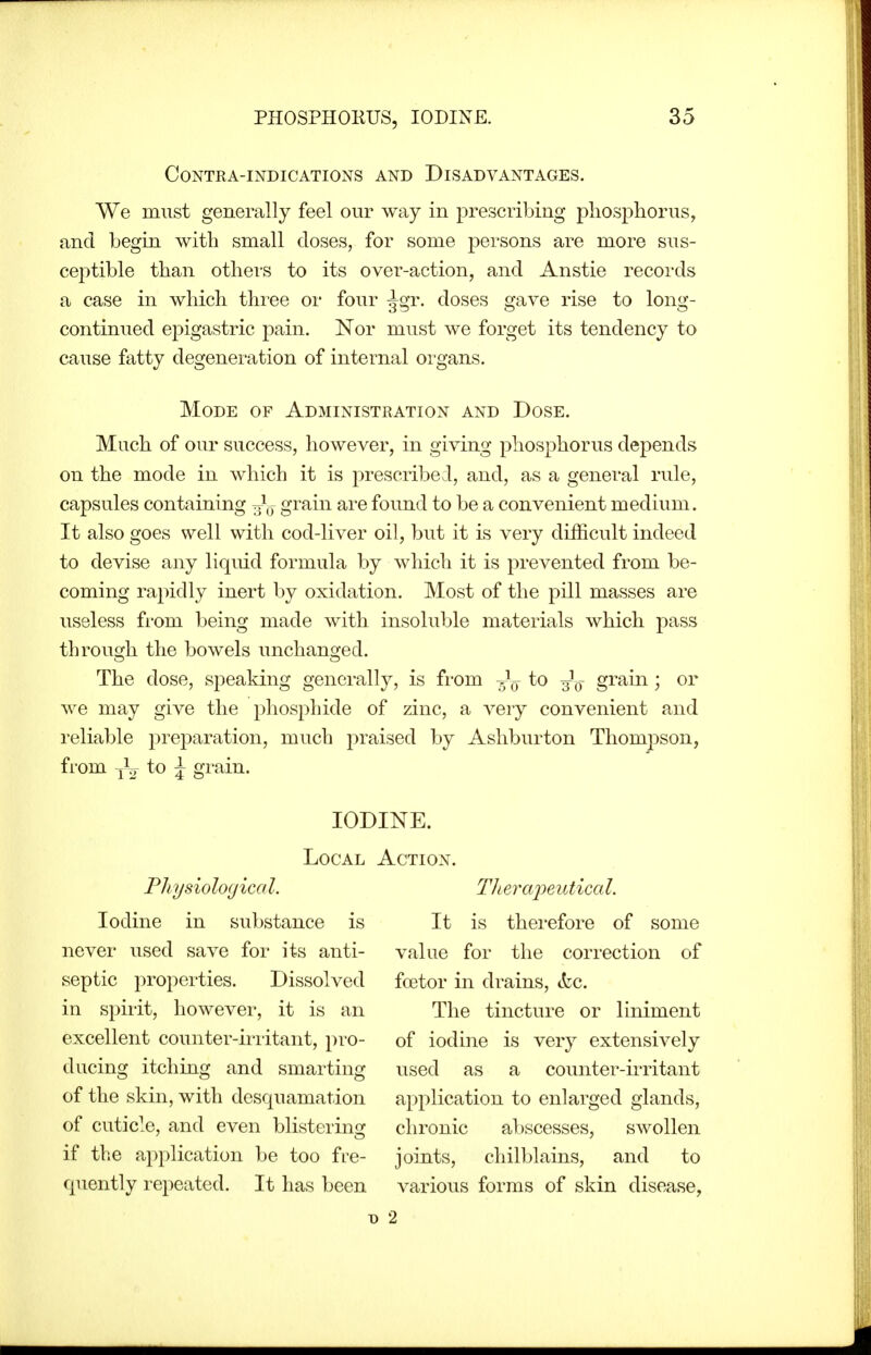 CONTRA-INDICATIONS AND DISADVANTAGES. We must generally feel our way in prescribing phosphorus, and begin with small closes, for some persons are more sus- ceptible than othei's to its over-action, and Anstie records a case in which three or four ^gr. doses gave rise to long- continued epigastric pain. Nor must we forget its tendency to cause fatty degeneration of internal organs. Mode of Administration and Dose. Much of our success, however, in giving phosphorus depends on the mode in which it is prescribed, and, as a general rule, capsules containing J^^J grain are foimd to be a convenient medium. It also goes well with cod-liver oil, but it is very difficult indeed to devise any liquid formula by which it is prevented from be- coming rapidly inert by oxidation. Most of the pill masses are useless from being made with insoluble materials which pass through the bowels unchanged. The dose, speaking generally, is from to grain; or we may give the phosphide of zinc, a very convenient and reliable preparation, much praised by Ashburton Thompson, from yV to ^ grain. IODINE. Local Action. Pliysioloyical. TJieixq^eutical. Iodine in substance is It is therefore of some never used save for its anti- value for the correction of septic properties. Dissolved fcetor in drains, &c. in spirit, however, it is an The tincture or liniment excellent counter-irritant, pro- of iodine is very extensively ducing itching and smarting used as a counter-iiTitant of the skin, with desquamation application to enlarged glands, of cuticle, and even blistering chronic abscesses, swollen if the application be too fre- joints, chilblains, and to quently repeated. It has been various forms of skin disease, D 2