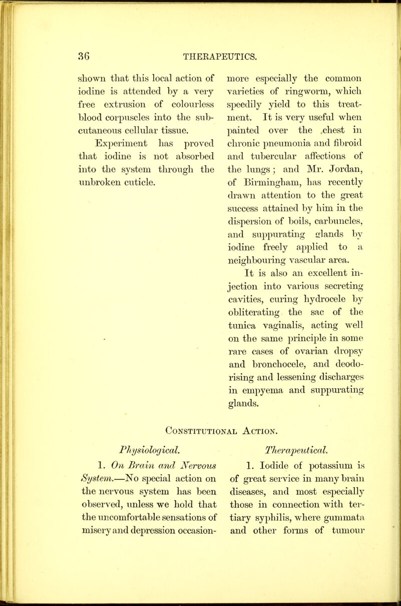 shown that this local action of iodine is attended by a veiy fi'ee extrusion of colourless blood corpuscles into the sub- cutaneous cellular tissue. Experiment has proved that iodine is not absorbed into the system through the unbroken cuticle. more especially the common varieties of ringworm, which speedily yield to this treat- ment. It is very useful when painted over the , chest in chronic pneumonia and fibroid and tubercular affections of the lungs; and Mr. Jordan, of Birmingham, has recently drawn attention to the great success attained by him in the dispersion of boils, carbuncles, and suppurating elands by iodine freely applied to a neighbouring vascular area. It is also an excellent in- jection into various secreting cavities, curing hydrocele by obliterating the sac of the tunica vaginalis, acting well on the same principle in some rare cases of ovarian dropsy and bronchocele, and deodo- rising and lessening discharges in empyema and suppurating glands. Constitutional Action. Physiological. 1. O71 Brain and Nervous System.—No special action on the nervous system has been observed, unless we hold that the uncomfortable sensations of misery and depression occasion- Tlieraiieidical. 1. Iodide of potassium is of great sei-vice in many bi-aiii diseases, and most especially those in connection with tei-- tiary syphilis, where gummata. and other forms of tumour