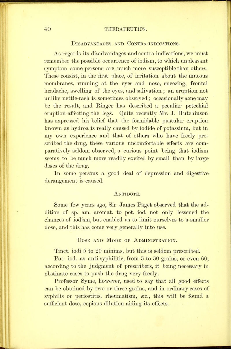 Disadvantages and Contra-indications. As regards its disadvantages and contra-indications, we must remember the possible occurrence of iodism,to which unpleasant symptom some persons are much more susceptible than others. These consist, in the first place, of irritation about the mucous membranes, running at the eyes and nose, sneezing, frontal headache, swelling of the eyes, and salivation ; an eruption not unlike nettle-rash is sometimes observed ; occasionally acne may l^e the result, and Kinger has described a peculiar petechial eruption affecting the legs. Quite recently Mr. J. Hutchinson has expressed his belief that the formidable pustular eruption known as hydroa is really caused by iodide of potassium, but in my own experience and that of others who have freely pre- scribed the drug, these various uncomfortable effects are com- paratively seldom observed, a curious point being that iodism seems to be much more readily excited by small than by large doses of the drug. In some persons a good deal of depression and digestive derangement is caused. Antidote. Some few years ago. Sir James Paget observed that the ad- dition of sp. am. aromat. to pot. iod. not only lessened the chances of iodism, but enabled us to limit ourselves to a smaller dose, and this has come very generally into use. Dose and Mode of Administration. Tinct. iodi 5 to 20 minims, but this is seldom prescribed. Pot. iod. as anti-syphilitic, from 3 to 30 grains, or even 60, according to the judgment of prescribers, it being necessary in obstinate cases to push the drug very freely. Professor Syme, however, used to say that all good effects can be obtained by two or three grains, and in ordinary cases of syphilis or periostitis, rheumatism, etc., this will be found a sufficient dose, copious dilution aiding its effects.