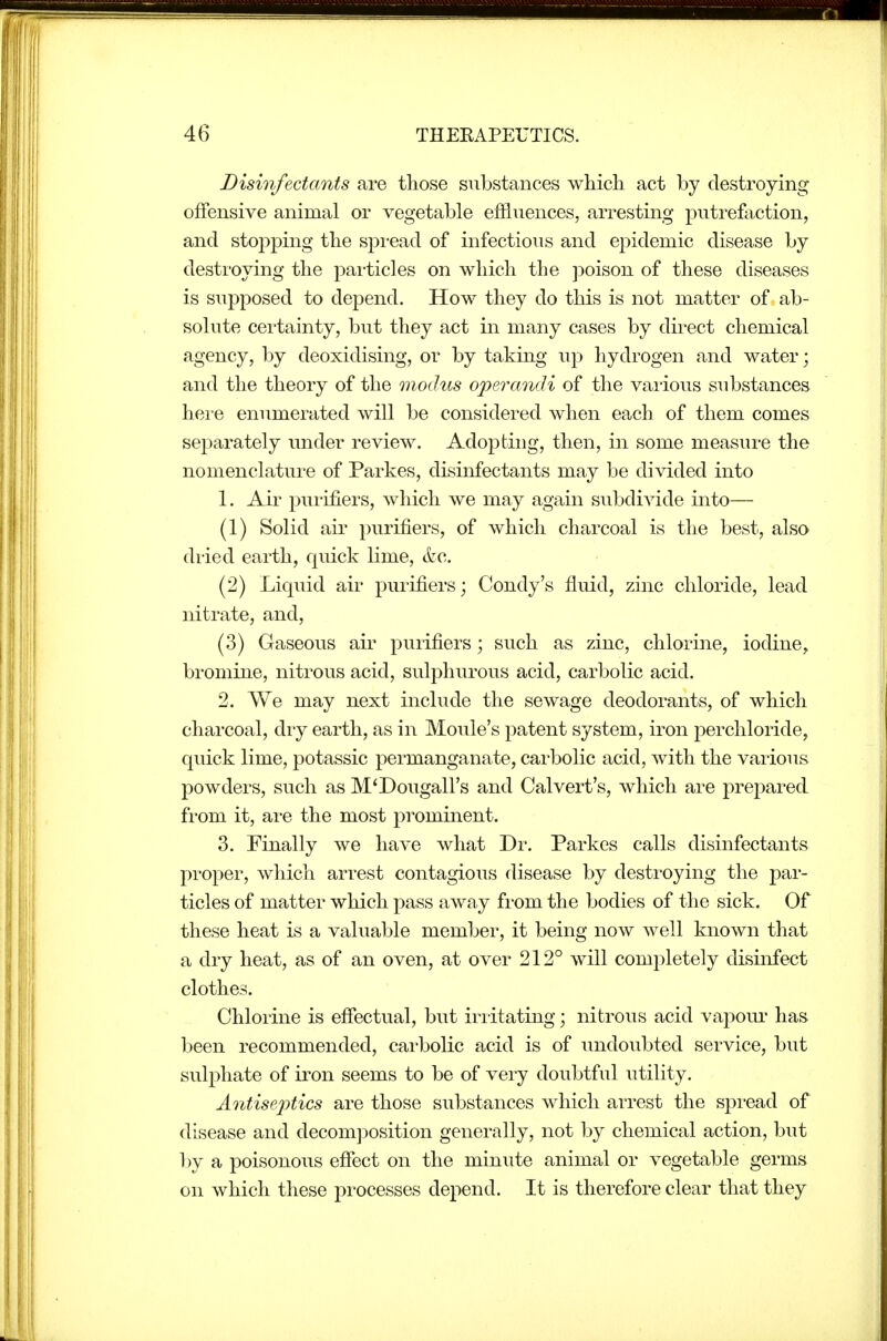 Disinfectants are those substances which act by destroying offensive animal or vegetable effluences, arresting putrefiiction, and stopping the spread of infectious and epidemic disease by desti'oying the particles on which the j^oison of these diseases is supposed to depend. How they do this is not matter of ab- solute cei'tainty, but they act in many cases by direct chemical agency, by deoxidising, or by taking up hydrogen and water; and the theory of the modus ope^xindi of the vaiious substances here enumerated will be considered when each of them comes separately under review. Adopting, then, in some measure the nomenclature of Parkes, disinfectants may be divided into 1. Air pui-ifiers, which we may again subdivide into— (1) Solid air purifiers, of which charcoal is the best, also dried earth, quick lime, &c. (2) Liquid air purifiers; Condy's fluid, zinc chloride, lead nitrate, and, (3) Gaseous air purifiers; such as zinc, chlorine, iodine^ bromine, nitrous acid, sulphurous acid, carbolic acid. 2. We may next include the sewage deodorants, of which charcoal, dry earth, as in Moule's patent system, iron perchloride, quick lime, potassic permanganate, carbolic acid, with the various powders, such as M'Dougall's and Calvert's, which are prepared from it, ai-e the most prominent. 3. Finally we have what Dr. Parkes calls disinfectants proper, which arrest contagious disease by destroying the par- ticles of matter which pass away from the bodies of the sick. Of these heat is a valuable member, it being now well known that a dry heat, as of an oven, at over 212° will completely disinfect clothes. Chlorine is efi^ectual, but iriitating; nitrous acid vapom' has been recommended, carbolic acid is of undoubted service, but sulphate of iron seems to be of very doubtful utility. Antisej^tics are those substances which arrest the spread of disease and decom]30sition generally, not by chemical action, but by a poisonous efiect on the minute animal or vegetable germs on which these processes depend. It is therefore clear that they