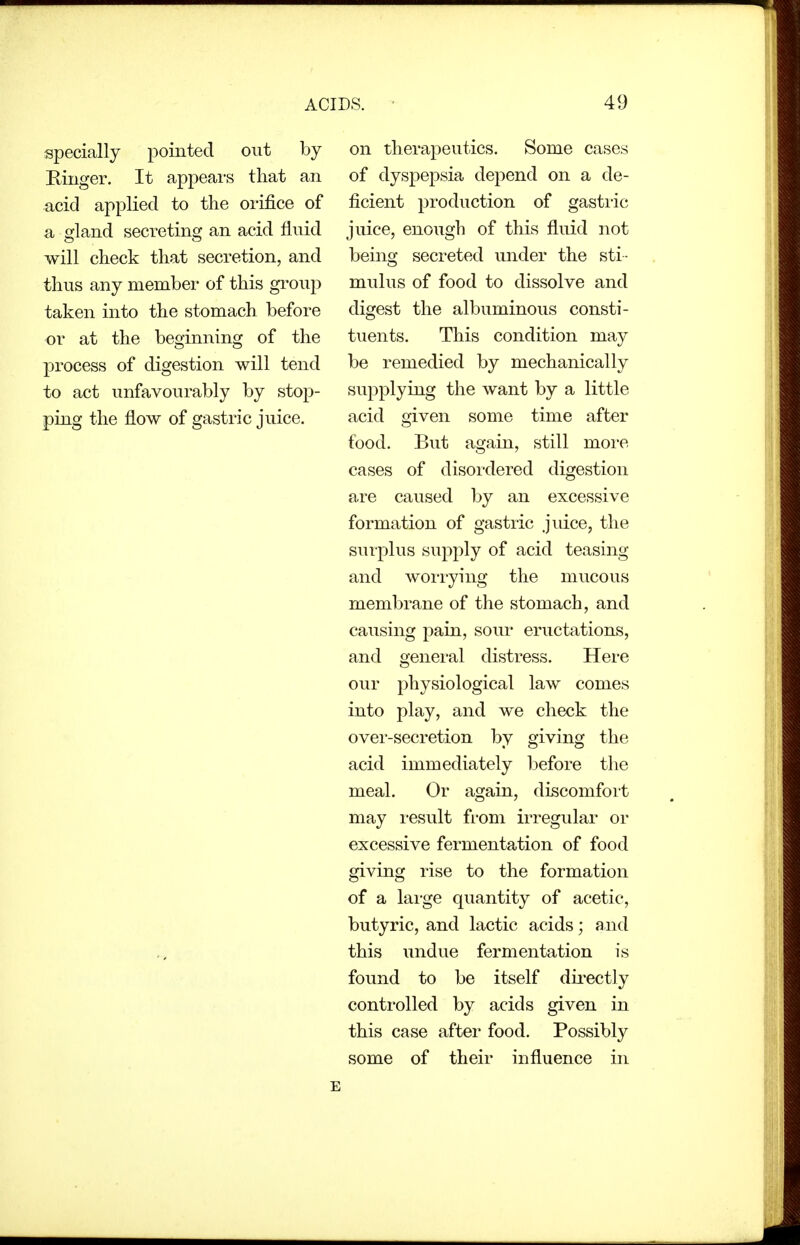 specially pointed out by Binger. It appeai-s that an acid applied to the orifice of a gland secreting an acid fluid will check that secretion, and thus any member of this group taken into the stomach before or at the beginning of the process of digestion will tend to act unfavourably by stop- ping the flow of gastric juice. on therapeutics. Some cases of dyspepsia depend on a de- ficient production of gastric juice, enough of this fluid not being secreted under the sti- mulus of food to dissolve and digest the albuminous consti- tuents. This condition may be remedied by mechanically supplying the want by a little acid given some time after food. But again, still moi-e cases of disordered digestion are caused by an excessive formation of gastric .jmce, the surplus supply of acid teasing and worrying the mucous membrane of the stomach, and causing pain, sour eructations, and general distress. Here our physiological law comes into play, and we check the over-secretion by giving the acid immediately Ijefore the meal. Or again, discomfort may i-esult fi'om irregular or excessive fermentation of food giving rise to the formation of a lai-ge quantity of acetic, butyric, and lactic acids; and this undue fermentation is found to be itself directly controlled by acids given in this case after food. Possibly some of their influence in