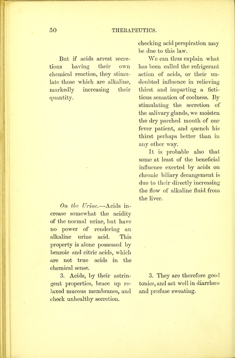 But if acids arrest secre- tions Laving their own chemical reaction, they stimu- late those which are alkaline, markedly increasing their quantity. On the Urine.—Acids in- crease somewhat the acidity of the normal urine, but have no power of rendering an alkaline urine acid. This property is alone possessed by benzoic and citric acids, which are not true acids in the chemical sense. 3. Acids, by their astrin- gent properties, brace up re- laxed mucous membranes, and check unhealthy secretion. checking acid perspiration may be due to this law. We can thus explain what has been called the refrigerant action of acids, or their un- doubted influence in relieving thirst and imparting a fi.cti- tious sensation of coolness. By stimulating the secretion of the salivary glands, we moisten the dry parched mouth of our fever patient, and quench his thirst perhaps better than in any other way. It is probable also that some at least of the beneficial influence exerted by acids on chronic biliary derangement is due to their directly increasing the flow of alkaline fluid from the liver. 3. They are therefore good tonics, and act well in diarrhoea and profuse sweating.