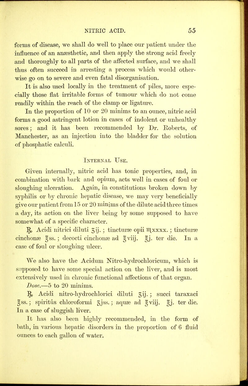 forms of disease, we shall do well to place our patient undei' the influence of an ansesthetic, and then apply the strong acid freely and thoroughly to all parts of the affected surface, and we shall thus often succeed in arresting a process which would other- wise go on to severe and even fatal disorganisation. It is also used locally in the treatment of piles, moi'e espe- cially those flat irritable forms of tumour which do not come readily within the reach of the clamp or ligatui-e. In the propoi'tion of 10 or 20 minims to an ounce, nitric acid forms a good astringent lotion in cases of indolent or unhealthy sores; and it has been recommended by Dr. Roberts, of Manchester, as an injection into the bladder for the solution of phosphatic calculi. Internal Use. Given internally, nitric acid has tonic properties, and, in combination with bark and opium, acts well in cases of foul or sloughing ulceration. Again, in constitutions broken down by syphilis or by chronic hepatic disease, we may very beneficially give our patient from 15 or 20 minims of the dilute acid three times a day, its action on the liver being by some supposed to have somewhat of a specific character. 5, Acidi nitrici diluti gij. ; tincturee opii ll^xxxx. ; tincturse cinchonte gss.; decocti cinchonje ad §viij. §j. ter die. In a case of foul or sloughing ulcei'. We also have the Acidum Nitro-hydrochloricum, which is supposed to have some special action on the liver, and is most extensively used in chronic functional affections of that organ. Dose.—5 to 20 minims. ^ Acidi nitro-hydrochlorici diluti 5ij.; succi taraxaci gss.; spiritus chloroformi 5jss.; aquje ad §viij. §j. ter die. In a case of sluggish liver. It has also been highly recommended, in the form of bath, in various hepatic disorders in the proportion of 6 fluid ounces to each gallon of water.