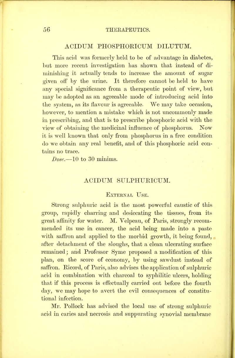 ACIDUM PHOSPHORICUM DILUTUM. This acid was formerly held to be of advantage in diabetes^ but more recent investigation has shown that instead of di- minishing it actually tends to increase the amount of sugar given off by the urine. It therefore cannot l^e held to have any special significance from a therapeutic pomt of view, but may be adopted as an agreeable mode of introducing acid into the system, as its flavour is agreeable. We may take occasion, however, to mention a mistake which is not uncommonly made in prescribing, and that is to prescribe phosphoric acid with the view of obtaining the medicinal influence of phosphorus. Now it is well known that only from phosphorus in a free condition do we obtain any real benefit, and of this phosphoric acid con- tains no trace. Dose.—10 to 30 minims. ACIDUM SULPHUEICUM. External Use. Strong sulphuric acid is the most powerful caustic of this group, rapidly charring and desiccating the tissues, from its great affinity for water. M. Velpeau, of Paris, strongly recom- mended its use in cancer, the acid being made into a paste with saffron and applied to the morbid growth, it being found, after detachment of the sloughs, that a clean ulcerating surface remained; and Professor Syme proposed a modification of this plan, on the score of economy, by using sawdust instead of saffron. Picord, of Paris, also advises the application of sulphuric acid in combination with charcoal to syphilitic ulcers, holding that if this process is effectually cari-ied out before the fourth day, we may hope to avert the evil consequences of constitu- tional infection. Mr. Pollock has advised the local use of strong sulphuric acid in caries and necrosis and suppurating synovial membrane