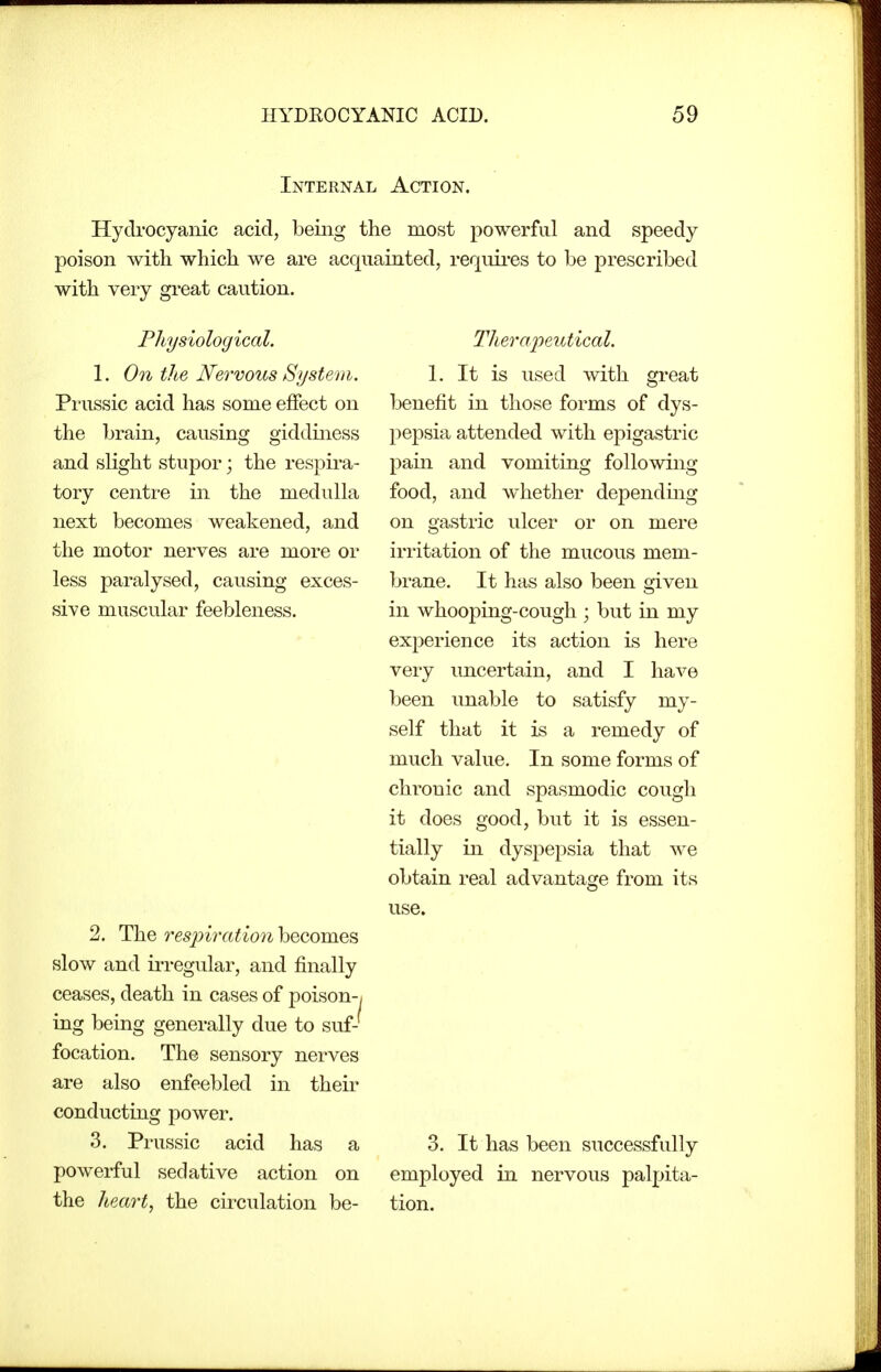 Internal Action. Hycbocyaiiic acid, being the most powerful and speedy poison with which we are acquainted, requii-es to be prescribed with very great caution. Physiological. 1. On the Nervous System. Prussic acid has some effect on the brain, causing giddiness and slight stupor; the respira- tory centre in the medulla next becomes weakened, and the motor nerves are more or less paralysed, causing exces- sive muscular feebleness. 2. T\iQ resjnrationhQQomQ^ slow and irregular, and finally ceases, death in cases of poison-/ ing being generally due to suf- focation. The sensory nerves are also enfeebled in their conducting power. 3. Prussic acid has a powerful sedative action on the heart, the circulation be- TherapeiUical. 1. It is used with great benefit in those forms of dys- pepsia attended with epigastric pain and vomiting following- food, and whether depending on gastric ulcer or on mere irritation of the mucous mem- brane. It has also been given in whooping-cough ; but in my experience its action is here very uncertain, and I have been unable to satisfy my- self that it is a remedy of much value. In some forms of chronic and spasmodic cough it does good, but it is essen- tially in dyspepsia that we obtain real advantage from its use. 3. It has been successfully employed in nervous palpita- tion.