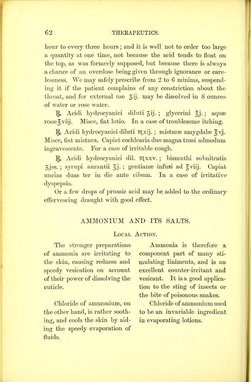 liour to every three hours; and it is well not to order too large a quantity at one time, not because the acid tends to float on the top, as was formerly supposed, but because there is always a chance of an overdose being given through ignorance or care- lessness. We may safely prescribe from 2 to 6 minims, suspend- ing it if the patient complains of any constriction about the throat, and for external use 5ij. may be dissolved in 8 ounces of water or rose water. Acidi hydrocyanici diluti 5ij. ; glycerini §j.; aqu8& rossegviij. Misce, fiat lotio. In a case of troublesome itching. §5 Acidi hydrocyanici diluti IT^-x^ij.; misturse amygdalje Jvj. Misce, fiat mistura. Capiat cochlearia duo magna tussi admodum ingravescente. For a case of irritable cough. §5 Acidi hydrocyanici dil. l][xxv.; bismuthi subnitratis. 5jss.; syrupi aurantii Jj. ; gentianse infusi ad §viij. Capiat uncias duas ter in die ante cibum. In a case of irritative dyspepsia. Or a few drops of prussic acid may be added to the ordinary eftervescing draught with good efiect. AMMONIUM AND ITS SALTS. Local Action. The stronger preparations of ammonia are irritating to the skin, causing redness and speedy vesication on account of their power of dissolving the cuticle. Chloride of ammonium, on the other hand, is rather sooth- ing, and cools the skin by aid- ing the speedy evaporation of fluids. Ammonia is therefore a component part of many sti- mulating liniments, and is an excellent counter-irritant and vesicant. It is a good applica- tion to the sting of insects or the bite of poisonous snakes. Chloride of ammonium used to be an invariable ingredient in evaporating lotions.