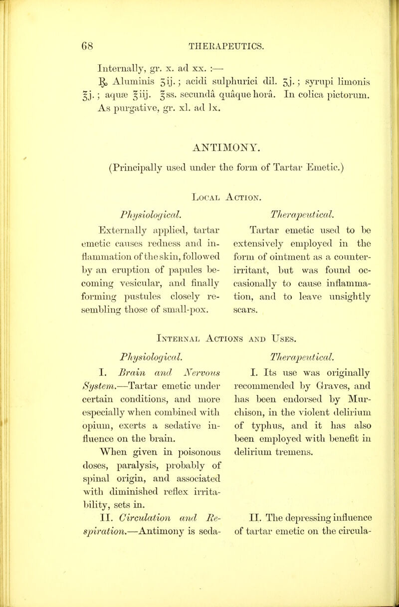 Internally, gr. x. ad xx. :— Aluminis 5ij-; acidi sulphurici dil. 5j.; syrnpi limonis Jj. ; aquae ^^iij. 5SS. secimda qiiaquehora. In colica pictorum. As purgative, gr. xl. ad ]x. ANTIMONY. (Principally used under the form of Tartar Emetic.) Local Action. Physiological. Externally iipplied, tartar emetic causes i-edness and in- flammation of the skin, followed by an eruption of papules be- coming vesicular, and finally forming pustules closely re- sembling those of small-pox. TJierajXiutical. Tartar emetic used to be extensively employed in the form of ointment as a counter- irritant, but was found oc- casionally to cause inflamma- tion, and to leave unsightly scars. Internal Actions and Uses. Physiologica I. I. Brain and Nervous System.—Tartar emetic under certain conditions, and more especially when combined with opium, exerts a sedative in- fluence on the brain. When given in poisonous doses, paralysis, probably of spinal origin, and associated with diminished reflex irrita- bility, sets in. II. Circulation and Re- sjyiration.—Antimony is seda- Tlieraiieutical. I. Its use was originally recommended by Graves, and has been endorsed by Mur- chison, in the violent delirium of typhus, and it has also been employed with benefit in delirium tremens. 11. The depressing influence of tai-tar emetic on the circula-