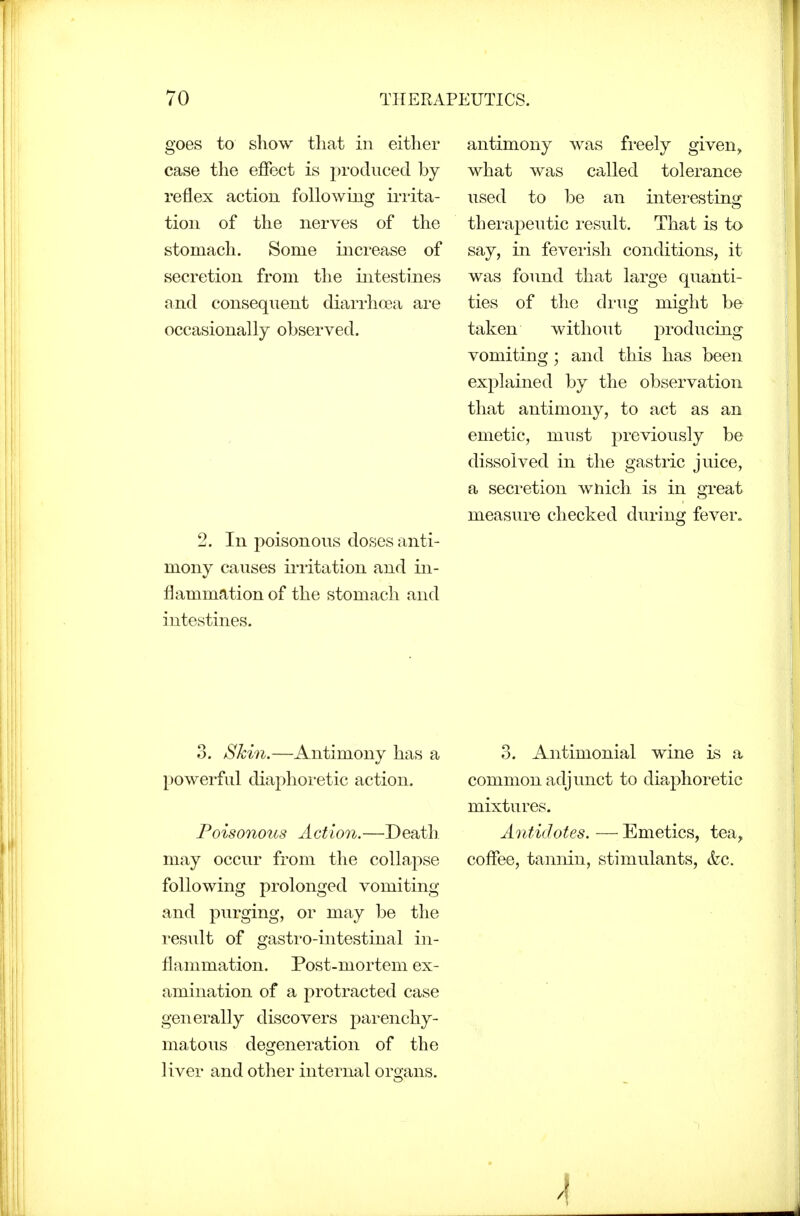 goes to show tliat in either case the effect is produced by reflex action following irrita- tion of the nerves of the stomach. Some increase of secretion from the intestines and consequent diarrhoea are occasionally observed. 2. In poisonous doses anti- mony causes irritation and in- flammation of the stomach and intestines. antimony was freely given, what was called tolerance used to be an interesting therapeutic result. That is to say, in feverish conditions, it was found that large quanti- ties of the di'ug might be taken without producing vomiting; and this has been explained by the observation that antimony, to act as an emetic, must previously be dissolved in the gastric juice, a seci'etion which is in great measure checked during fever. 3. Skin.—Antimony has a powerful diaphoi-etic action. Poisonous Action.—Death may occur from the collapse following prolonged vomiting and purging, or may be the result of gastro-intestinal in- flammation. Post-mortem ex- amination of a protracted case generally discovers parenchy- matous degeneration of the liver and other internal organs. 3. Antimonial wine is a common adjunct to diaphoretic mixtures. Antidotes. — Emetics, tea, coflee, tannin, stimulants, &c.