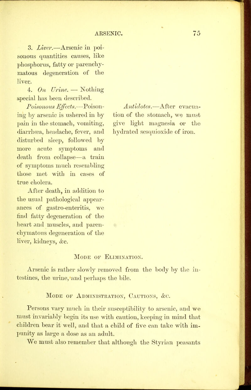 3. Liver.—Arsenic in poi- sonous quantities causes, like phosphorus, fatty oi* parenchy- matous degeneration of the liver. 4. On Urine. — Nothing special has been desciihed. Poisonous Effects.—Poison- ing by arsenic is ushered in by pain in the stomach, vomiting, diarrhoea, headache, fever, and disturbed sleep, followed by more acute symptoms and death from collapse—a train of symptoms much resembling those met with in cases of true cholera. After death, in addition to the usual pathological appear- ances of gastro-enteritis, we find fatty degeneration of the heart and muscles, and paren- chymatous degeneration of the liver, kidneys, tkc. Antidotes.—After evacua- tion of the stomach, we must give light magnesia oi- tlio hydrated sesquioxide of iron. Mode of Elimination. Arsenic is rather slowly removed from the body by the in- testines, the urine, and perhaps the bile. Mode of Administration, Cautions, &c. Persons vaiy much in their susceptibility to arsenic, and we must invaria])ly begin its use with caution, keeping in mind that children bear it well, and that a child of five can take with im- punity as large a dose as an adult. We must also remember that although the Styrian peasants