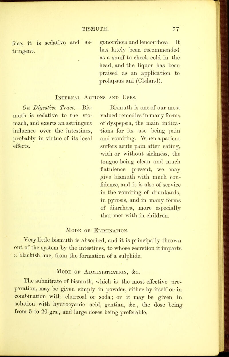 face it is sedative and as- gonorrlioea and leucorrhoea. It trin^ent. li^s lately been recommended as a snuff to check cold in the head, and the liquor has been praised as an application to prolapsus ani (Cleland). Internal Actions and Uses. On Digestive Tract.—Bis- muth is sedative to the sto- mach, and exerts an astringent influence over the intestines, l)robably in virtue of its local effects. Bismuth is one of our most valued remedies in many forms^ of dyspepsia, the main indica- tions for its use being pain and vomiting. When a j^atient suffers acute pain after eatings with or without sickness, the tongue being clean and much flatulence present, we may give bismuth with much con- fidence, and it is also of service in the vomiting of drunkards, in pyrosis, and in many forms of diarrhcea, more especially that met with in children. Mode of Elimination. Very little bismuth is absorbed, and it is principally thrown out of the system by the intestines, to whose secretion itimj^arts a blackish hue, from the formation of a sulphide. Mode of Administration, &c. The subnitrate of bismuth, which is the most effective pre- paration, may be given simply in powder, either by itself or in combination with charcoal or soda; or it may be given in solution with hydrocyanic acid, gentian, &c., the dose being from 5 to 20 grs., and large doses being preferable.