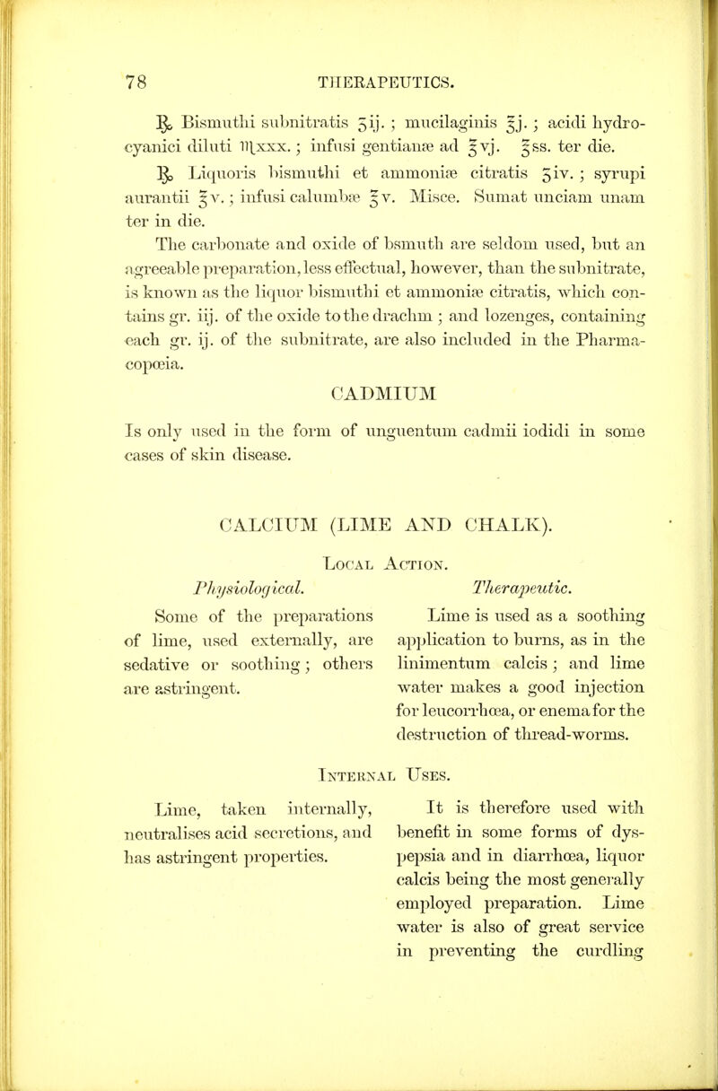 1^ Bismiitlii siibnitratis 5ij. ; mucilaginis Jj. ; acidi hydro- cyanici diluti llj^xxx.; infn>si gentianre ad Jvj. g&s. ter die. §5 Liquoris hismuthi et ammoni?e citratis ^iv. ; syrupi aiirantii 5 v. ; iufusi calunil^a? J v. Misce. Sumat iniciam imam ter in die. The carljonate and oxide of bsmutli are seldom used, but an ii.greeable preparation, less effectual, however, than the siibnitrate, is known as the liquor l^ismuthi et ammonite citratis, which con- tains gr. iij. of the oxide to th e drachm ; and lozenges, containing each gr. ij. of the subnitrate, are also included in the Pharma- copoeia. CADMIUM Is only used in the form of unguentum cadmii iodidi in some cases of skin disease. CALOIITM (LIME AND CHALK). Local Action. Physiological. Theraj'yeutic. Some of the preparations Lime is used as a soothing of lime, used externally, are application to burns, as in the sedative or soothing; others linimentum calcis; and lime are astringent. water makes a good injection for leucorrhoea, or enema for the destruction of thread-worms. Internal Uses. Lime, taken internally, neutralises acid secretions, and has astringent properties. It is therefore used with benefit in some forms of dys- pepsia and in diarrhoea, liquor calcis being the most generally employed preparation. Lime water is also of great service in preventing the curdling