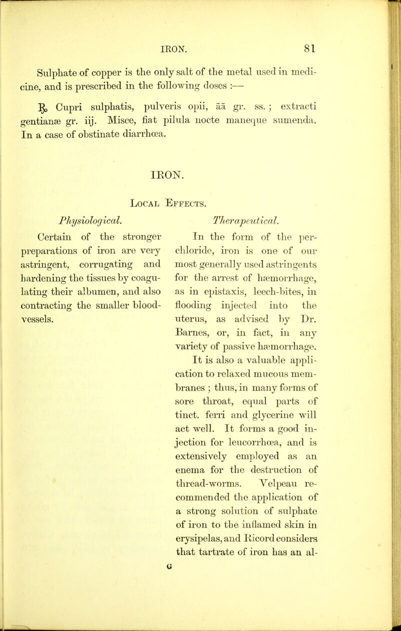 Sulphate of copper is the only salt of the metal used in medi- cine, and is prescribed in the following doses :— Cupri sulphatis, pulveris opii, aa gr. ss. ; extracti gentianse gr. iij. Misce, fiat pilula nocte maneque sumenda. In a case of obstinate diarrhoea. Local Physiological. Certain of the stronger preparations of iron are veiy astringent, corrugating and hardening the tissues by coagu- lating their albumen, and also contracting the smaller blood- vessels. Effects. Therapeutical. In the form of the per- chloride, iron is one of our most generally used astringents for the arrest of haemorrhage, as in epistaxis, leech-bites, in flooding injected into the uterus, as advised by Dr. Barnes, or, in fact, in any variety of passive haemorrhage. It is also a valuable appli- cation to relaxed mucous mem- branes ; thus, in many forms of sore throat, equal parts of tinct. ferii and glycerine will act well. It forms a good in- jection for leucorrhoea, and is extensively employed as an enema for the destruction of thread-worms. Velpeau re- commended the application of a strong solution of sulphate of iron to tbe intlamed skin in erysipelas, and Ilicord considers that tartrate of iron has an al-