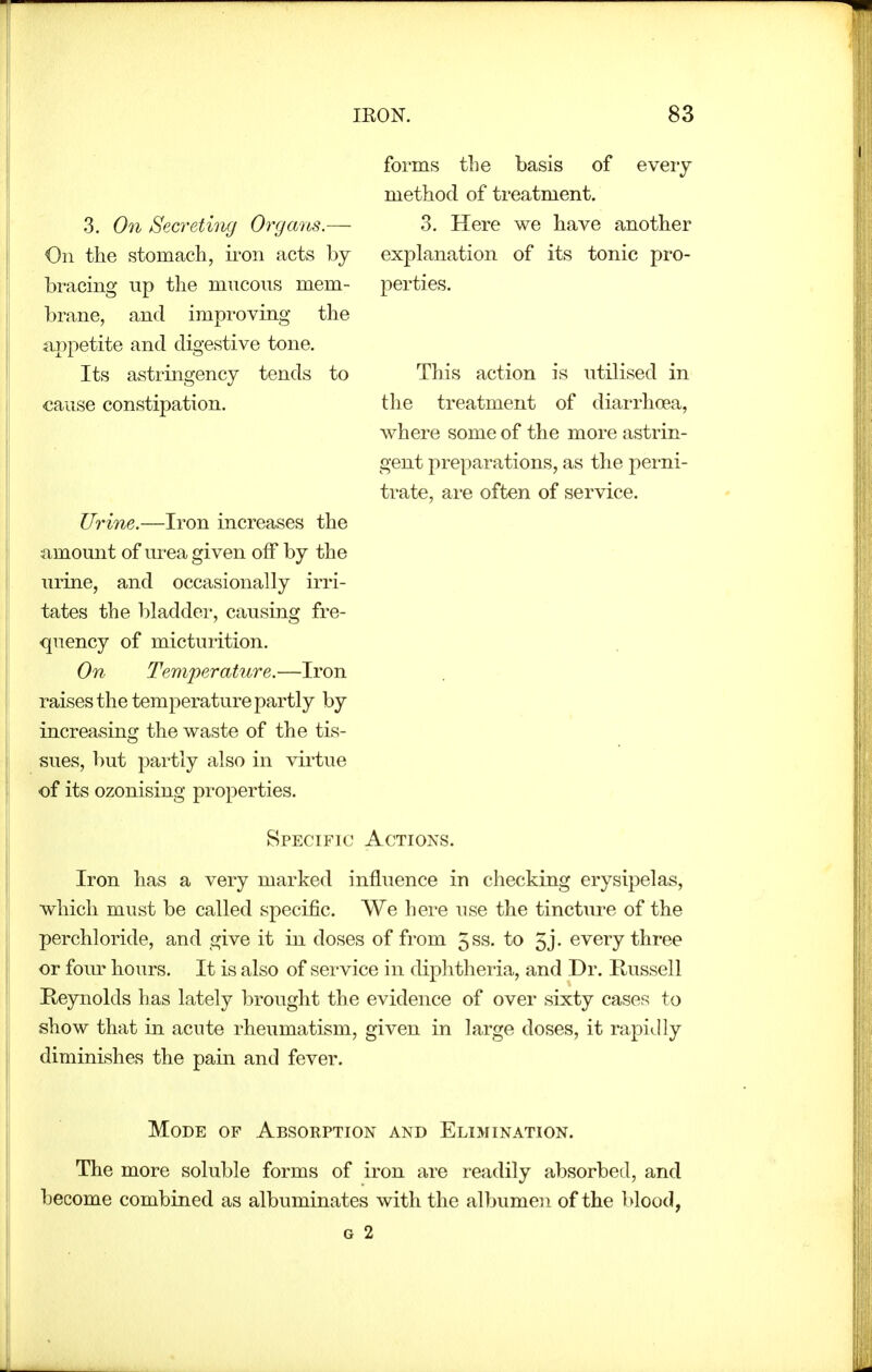 3. On Secreting Organs.— On the stomach, ii'on acts by bi'acing up the mucous mem- brane, and improving the ajjpetite and digestive tone. Its astringency tends to cause constipation. Urine.—Iron increases the amount of lu-ea given off by the urine, and occasionally irri- tates the bladder, causing fre- quency of micturition. On Temperature.—Iron raises the temperature partly by increasing the waste of the tis- sues, but partly also in virtue of its ozonising properties. forms the basis of every method of treatment. 3. Here we have another explanation of its tonic pro- perties. This action is utilised in the treatment of diarrhoea, where some of the more astrin- gent preparations, as the perni- trate, are often of service. Specific Actions. Iron has a very marked influence in checking erysipelas, which must be called specific. We here use the tincture of the perchloride, and give it in doses of from 5ss. to 5j. every three or four hours. It is also of service in diphtheria, and Dr. Russell Keynolds has lately brought the evidence of over sixty cases to show that in acute rheumatism, given in large doses, it rapi^lly diminishes the pain and fever. Mode of Absorption and Elimination. The more soluble forms of iron are readily absorbed, and become combined as albuminates with the albumen of the blood, G 2