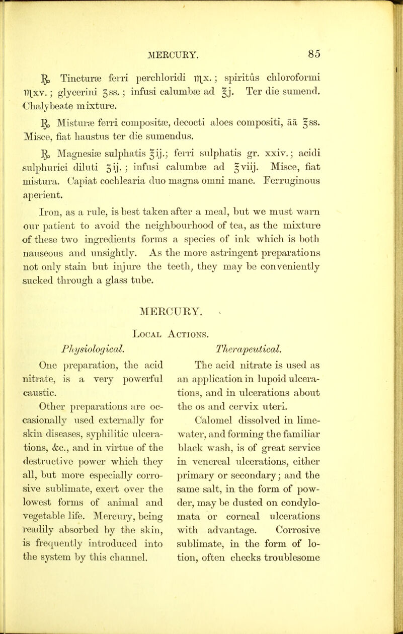 Tincturse ferii perchloridi i7]^x.; spiritus chlorofoi-mi 17|_xv.; glycerini 3ss.; infusi calumbae ad |j. Ter die sumend. Chalybeate mixture. Mistiu'ct! fend compositse, decocti aloes compositi, aa gss. Misce, fiat liaustns ter die siimendiis. ^ Magnesije sulphatis Jij.; ferri sulphatis gr. xxiv.; acidi sulphurici diliiti 5ij. ; infusi caliimbse ad §viij. Misce, fiat mistura. Capiat cochlearia duo magna omni mane. Ferruginous aperient. Iron, as a rule, is best taken after a meal, but we must warn our patient to avoid the neighbourhood of tea, as the mixture of these two ingredients forms a species of ink which is both nauseous and unsightly. As the more astringent preparations not only stain but injure the teeth, they may be conveniently sucked through a glass tube. Local Pliysiological. One preparation, the acid nitrate, is a very powerful caustic. Other preparations are oc- casionally used externally for skin diseases, syphilitic ulcera- tions, &c., and in virtue of the destructive power which they all, but more especially corro- sive sublimate, exert over the lowest forms of animal and vegetable life. Mercury, being readily absorbed by the skin, is frequently introduced into the system by this channel. Actions. Therapeutical. The acid nitrate is used as an application in lupoid ulcera- tions, and in ulcerations about the OS and cervix uteri. Calomel dissolved in lime- water, and forming the familiar black wash, is of great service in venereal ulcerations, either primary or secondary; and the same salt, in the form of pow- der, may be dusted on condylo- mata or corneal ulcerations with advantage. Corrosive sublimate, in the form of lo- tion, often checks troublesome