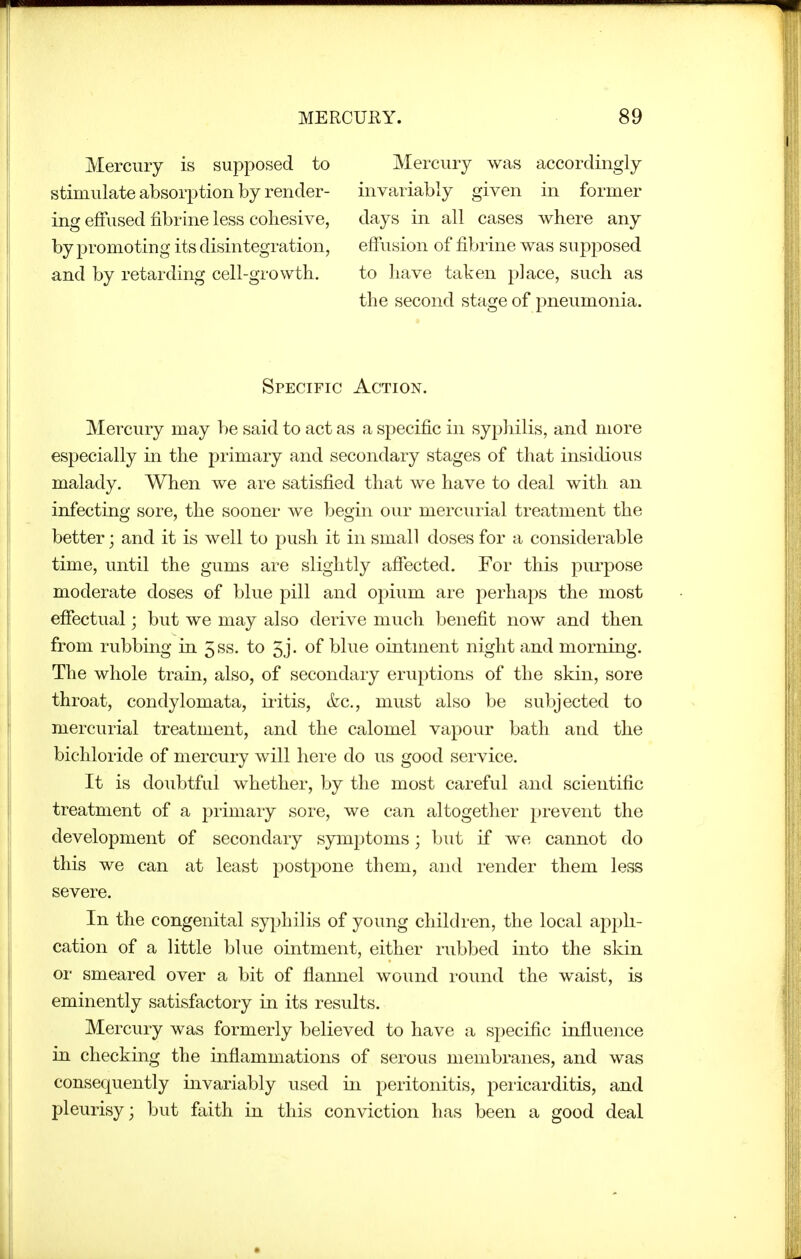Mercury is supposed to stimulate absorption by render- ing effused lEibrine less cohesive, by promoting its disintegration, and by retarding cell-growth. Mercury was accordingly invariably given in former days in all cases where any effusion of fibrine was suj)posed to have taken place, such as the second stage of pneumonia. Specific Action. Mercury may be said to act as a specific in syphilis, and more especially in the primary and secondary stages of that insidious malady. When we are satisfied that we have to deal with an infecting sore, the sooner we begin our mercurial treatment the better; and it is well to push it in small doses for a considerable time, until the gums are slightly affected. For this purpose moderate doses of blue pill and opium are perhaps the most effectual; but we may also derive much benefit now and then from rubbing in 5ss. to 5j. of blue ointment night and morning. The whole train, also, of secondary eruptions of the skin, sore throat, condylomata, iritis, ifec, must also be subjected to mercurial treatment, and the calomel vapour bath and the bichloride of mercury will here do us good service. It is doubtful whether, by the most careful and scientific treatment of a primary sore, we can altogether prevent the development of secondary symptoms; but if we cannot do this we can at least postpone them, and render them less severe. In the congenital syphilis of young children, the local appli- cation of a little blue ointment, either rubbed into the skin or smeared over a bit of flannel wound round the waist, is eminently satisfactory in its results. Mercury was formerly believed to have a specific influejice in checking the inflammations of serous membranes, and was consequently invariably used in peritonitis, peiicarditis, and pleurisy; but faith in this conviction has been a good deal