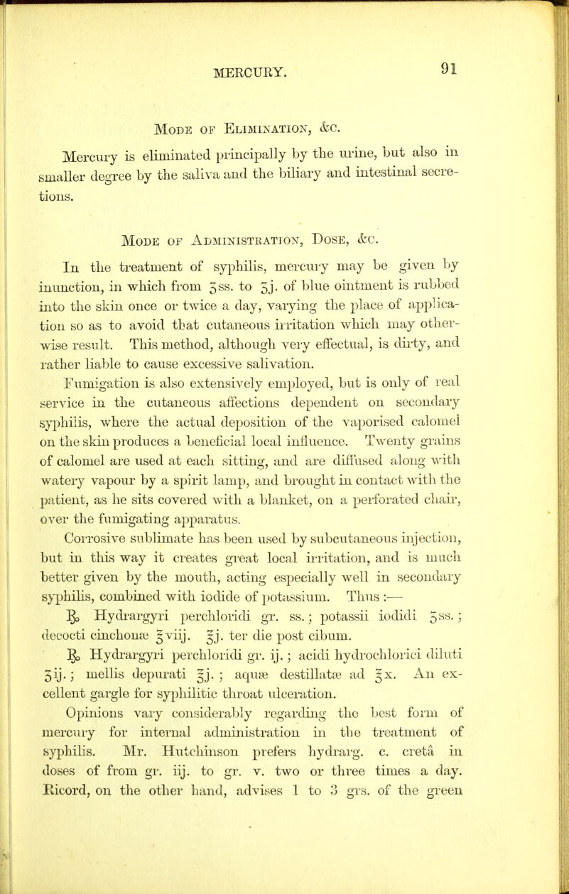 Mode of Elimination, &c. Mercury is eliminated principally by the urine, but also in smaller degree by the saliva and the biliary and intestinal secre- tions. Mode of Administration, Dose, S:c. In the treatment of syphilis, mercury may be given l»y inunction, in which from 5ss. to 5j. of blue ointment is rubbed into the skin once or twice a day, varying the place of applica- tion so as to avoid that cutaneous iiritation which may other- wise result. This method, although very effectual, is dii-ty, and rather liable to cause excessive salivation. Fumigation is also extensively employed, but is only of real service in the cutaneous affections dependent on secondary syphilis, where the actual deposition of the vaporised calomel on the skin produces a beneficial local influence. Twenty grains of calomel are used at each sitting, and are diffused along with watery vapour by a spirit lamp, and brought in contact with the patient, as he sits covered with a blanket, on a perforated cha.ii-, over the fumigating a])paratus. Corrosive sublimate has been used by subcutaneous injection, but in this way it creates great local ii-ritation, and is much better given by the mouth, acting especially well in secondary syphihs, combined with iodide of potassium. Thus :— ^ Hydrargyri perchloridi gr. ss.; potassii iodidi 5^^-? decocti cinchonas 5viij. gj. ter die post cibum. §3 Hydrargyii perchloridi gr. ij.; acidi hydrochlorici diluti 5ij.; mellis depurati gj. ; aquie destillataft ad 5X. An ex- cellent gargle for syphilitic throat ulceration. Opinions vary considerably regarding the best form of mercuiy for internal administration in the treatment of syphilis. Mr. Hutchinson prefers hydrarg. c. creta in doses of from gr. iij. to gr. v. two or three times a day. Ricord, on the other band, advises 1 to 3 grs. of the gi-een