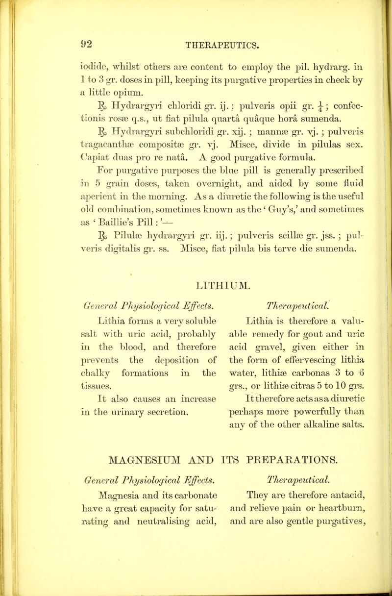 iodide, whilst others are content to employ the pil. hydrarg. in 1 to 3 gr. doses in pill, keeping its pui'gative properties in check by a little opium. 53 Hydrargyri chloridi gr. ij.; pulveris opii gr. J; confec- tionis rosse q.s., ut fiat pilula qiiarta quaque hora sumenda. 5> Hydrargyri subchloridi gr. xij. ; mannse gr. vj.; pulveris tragacanthse compositfe gr. yj. Misce, divide in pilulas sex. Capiat duas pro re nata. A good purgative formula. For purgative purposes the blue pill is generally prescribed in 5 grain doses, taken overnight, and aided by some fluid apeiient in the morning. As a diuretic the following is the useful old combination, sometimes known as the ' Guy's,' and sometimes as ' BaHlie's Pill: '— ^ Pilula3 hydrai'gyii gr. iij.; pulveris scillse gr. jss.; pul- veris digitalis gr. ss. Misce, fiat pilula bis terve die sumenda. LITHIUM. General Physiological Effects. Lithia forms a very soluble salt with uric acid, probably in the blood, and therefore prevents the deposition of chalky formations in the tissues. It also causes an increase in the urinary secretion. TheTa/peutical. Lithia is therefore a valu- able i-emedy for gout and uric acid gravel, given either in the form of efiervescing lithia water, lithise carbonas 3 to 6 grs., or lithise citras 5 to 10 grs. It therefore acts as a dinretic perhaps more powerfully than any of the other alkaline salts. MAGNESIUM AND ITS PREPAKATIONS. General Physiological Effects. Magnesia and its carbonate have a great capacity for satu- rating and neutralising acid. Therapeutical. They are therefore antacid, and relieve pain or heartbnm, and are also gentle purgatives,