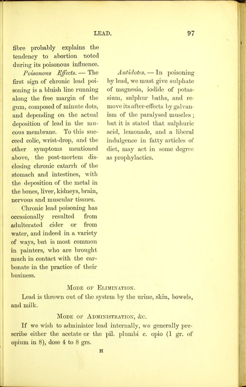 fibre probably explains the tendency to abortion noted during its poisonous influence. Poisonous Effects. — The first sign of chronic lead poi- soning is a bluish line running along the free margin of the gum, composed of minute dots, and depending on the actual deposition of lead in the mu- cous membrane. To this suc- ceed colic, wrist-drop, and the other symptoms mentioned above, the post-mortem dis- closing chronic catarrh of the stomach and intestines, with the deposition of the metal in the bones, liver, kidneys, brain, nervous and muscular tissues. Chronic lead poisoning has occasionally resulted from adulterated cider or from water, and indeed in a variety of ways, but is most common in painters, who are brought much in contact with the car- bonate in the practice of their business. Antidotes. — In poisoning by lead, we must give sulphate of magnesia, iodide of potas- sium, sulphur baths, and re- move its after-eflects by galvan- ism of the paralysed muscles ; but it is stated that sulphuric acid, lemonade, and a liberal indulgence in fatty articles of diet, may act in some degree as prophylactics. Mode of Elimination. Lead is thrown out of the system by the urine, skin, bowels, and milk. Mode of Administration, &c. If we wish to administer lead internally, we generally pre- scribe either the acetate or the pil. plumbi c. opio (1 gr. of opium in 8), dose 4 to 8 grs.