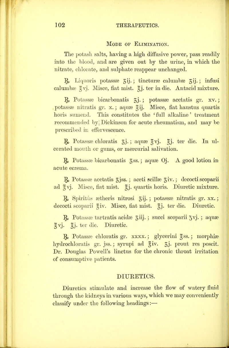 Mode of Elimination. The potash salts, having a high diffusive power, pass readily into the blood, and are given out by the urine, in which the nitrate, chlorate, and sulphate reappear unchanged. Liquoris potassse 5ij.; tincturse calumbse 5ij.; infusi calumbse Jvj. Misce, fiat mist. §j. ter in die. Antacid mixture. Potassee bicarbonatis 5j.; potassse acetatis gr. xv.; potassse nitratis gr. x.; aquse Jij. Misce, fiat haustus quartis horis sumend. This constitutes the ' full alkaline' treatment recommended by ■ Dickinson for acute rheumatism, and may be prescribed in effervescence. Potassse chloratis 5j.; aquse Jvj. gj. ter die. In ul- cerated mouth or gums, or mercurial salivation. 1^ Potassse bicarbonatis 5ss.; aquse Oj. A good lotion in acute eczema. g> Potassae acetatis 5jss. ; aceti scillse 5iv.; decocti scoparii ad §vj. Misce, fiat mist. quartis horis. Diuretic mixture. Spii-itus setheris nitrosi 5ij.; potassse nitratis gr. xx.; decocti scoparii giv. Misce, fiat mist. gj. ter die. Diuretic. Potassse tartratis acidse 5iij.; succi scoparii 5vj.; aquae §vj. gj. ter die. Diuretic. Potassse chloratis gr. xxxx.; glycerini gss.; morphise hydrochloratis gr. jss.; syi^upi ad §iv. 5j. prout res poscit. Dr. Douglas Powell's linctus for the chronic throat irritation of consumptive patients. Diuretics stimulate and increase the flow of watery fluid through the kidneys in various ways, which we may conveniently classify under the following headings:— DIURETICS.