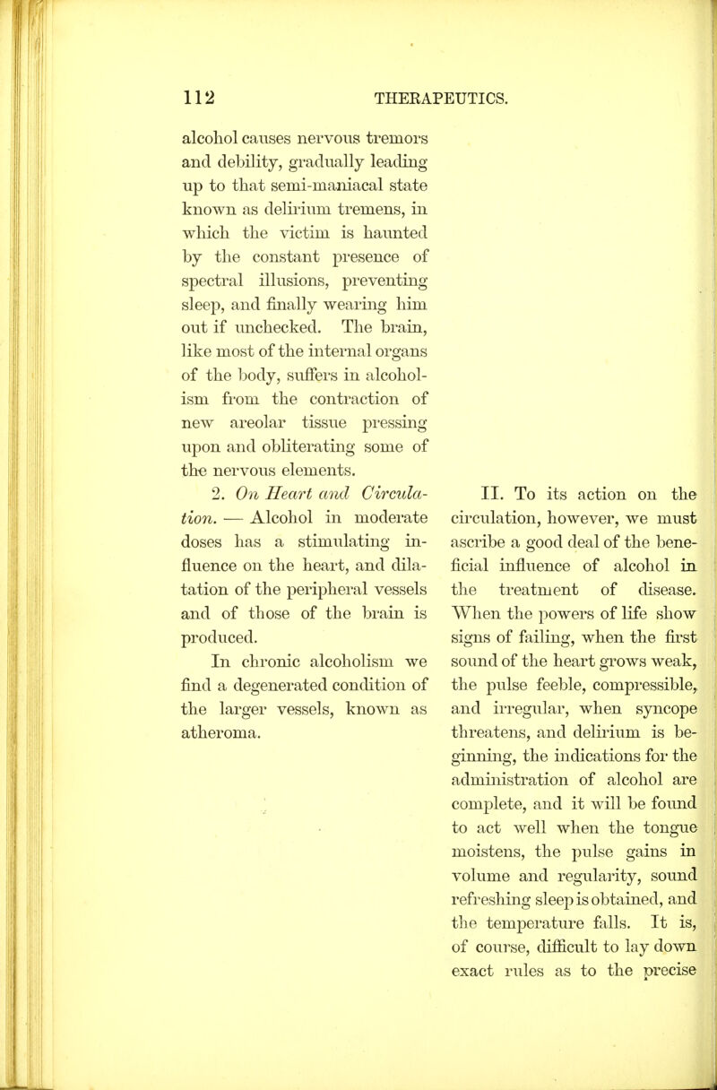 alcohol causes nervous tremors and debility, gradually leading up to that semi-maniacal state known as delirium tremens, in which the victim is haunted by the constant presence of spectral illusions, preventing sleep, and finally wearing him out if imchecked. The brain, like most of the internal organs of the body, suffers in alcohol- ism from the contraction of new areolar tissue pi'essing upon and obliterating some of the nervous elements. 2. On Heart and Circula- tion. — Alcohol in moderate doses has a stimulating in- fluence on the heart, and dila- tation of the peripheral vessels and of those of the brain is produced. In chronic alcoholism we find a degenerated conchtion of the larger vessels, known as atheroma. II. To its action on the circulation, however, we must asci'ibe a good deal of the bene- ficial influence of alcohol in. the treatment of disease. When the powers of life show signs of failing, when the first sound of the heart grows weak, the pulse feeble, compressible^ and irregular, when syncope threatens, and delirium is be- ginning, the indications foi- the administration of alcohol are complete, and it will be found to act well when the tongue moistens, the pulse gains in volume and regularity, sound refi'eshing sleep is obtained, and the temperature falls. It is, of course, diSicult to lay down exact rules as to the precise