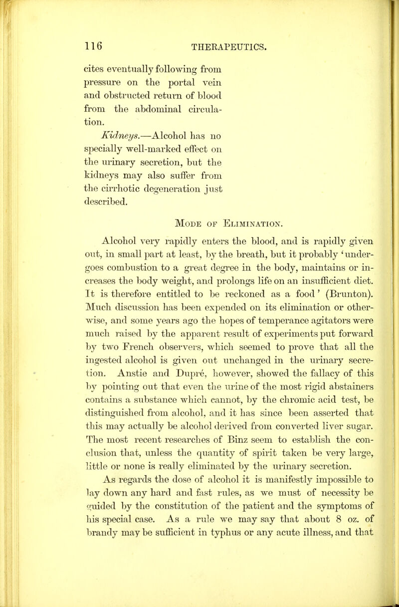 cites eventually following from pressure on the portal vein and obstructed return of blood from the abdominal cii-cula- tion. Kidneys.—Alcohol has no specially well-marked effect on the urinary secretion, but the kidneys may also suffer from the cirrhotic degeneration just described. Mode of Elimination. Alcohol very rapidly enters the blood, and is rapidly given out, in small part at least, by the breath, but it probably ' under- goes combustion to a great degree in the body, maintains or in- creases the body weight, and prolongs life on an insuffi.cient diet. It is therefore entitled to be reckoned as a food ' (Brunton). Much discussion has been expended on its elimination or other- wise, and some years ago the hopes of temperance agitators were much raised by the apparent result of experiments put forward by two French observei's, which seemed to prove that all the ingested alcohol is given out unchanged in the urinary secre- tion. Anstie and Dupre, however, showed the fallacy of this by pointing out that even the urine of the most rigid abstainers contains a substance which cannot, by the chromic acid test, be distinguished from alcohol, and it has since been asserted that this may actually be alcohol derived from converted liver sugar. The most recent researches of Binz seem to establish the con- clusion that, unless the quantity of spirit taken be very large, little or none is really eliminated by the urinaiy secretion. As regards the dose of alcohol it is manifestly impossible to lay down any hard and fast rules, as we must of necessity be o;uided by the constitution of the patient and the symptoms of his special case. As a rule we may say that about 8 oz. of brandy may be sufficient in typhus or any acute illness, and that
