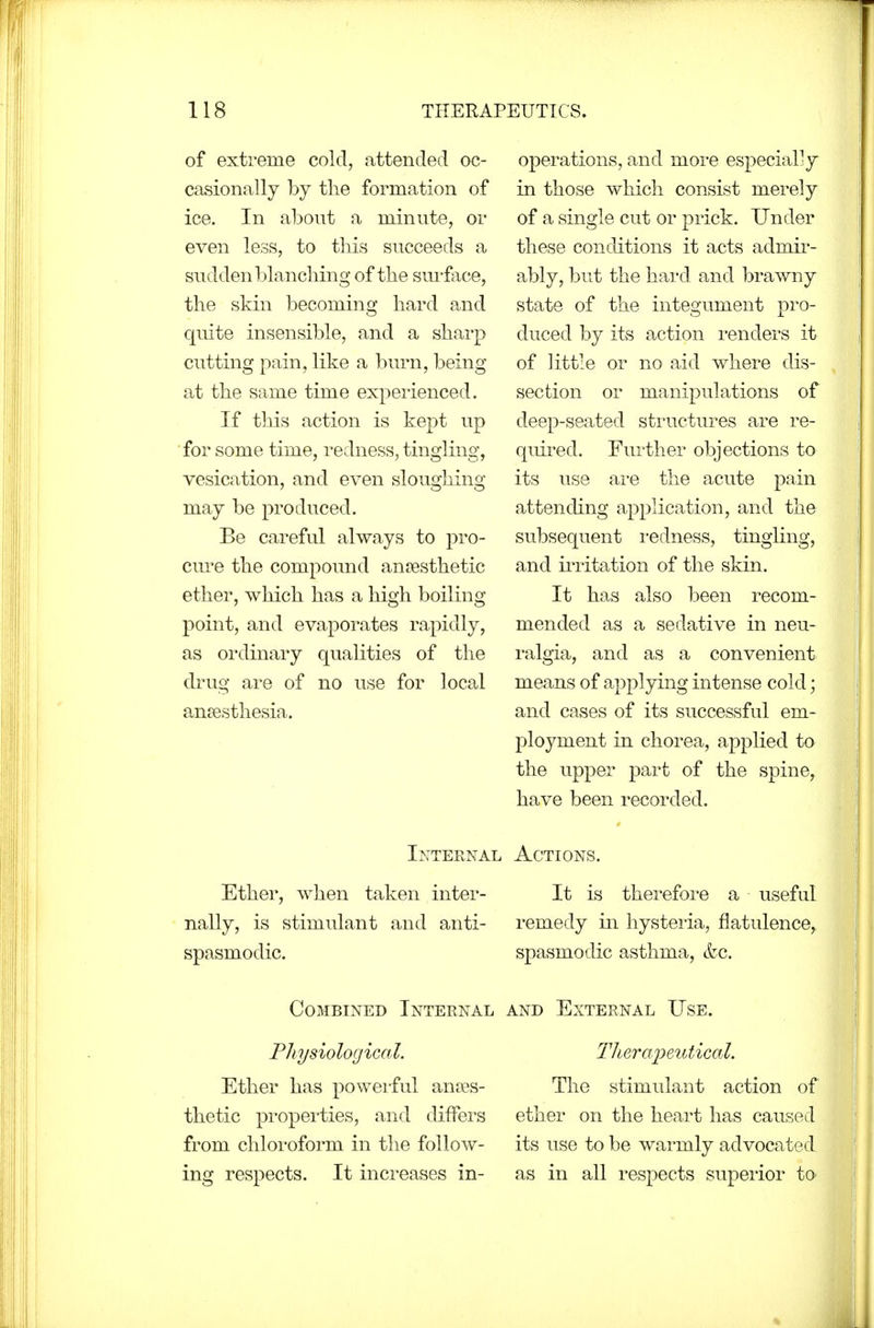 of extreme cold, attended oc- casionally by the formation of ice. In about a minute, or even less, to this succeeds a sudden blanching of the sm-face, the skin becoming hard and quite insensible, and a sharp cutting pain, like a burn, being at the same time experienced. If this action is kept up for some time, redness, tingling, vesication, and even sloughing may be produced. Be careful always to pro- cure the compound anaesthetic ether, which has a high boiling point, and evaporates rapidly, as ordinary qualities of the drug are of no use for local an£esthesia. Internal Ether, when taken inter- nally, is stimulant and anti- spasmodic. Combined Internal Physiological. Ether has powei-ful anaes- thetic pi'operties, and differs from chloroform in the follow- ing respects. It inci-eases in- operations, and more especially in those which consist merely of a single cut or prick. Under these conditions it acts admir- ably, but the hard and brawny state of the integument pro- duced by its action renders it of little or no aid where dis- section or manipulations of deep-seated structures are re- quired. Further objections to its use ai'e the acute pain attending application, and the subsequent redness, tingling, and iiTitation of the skin. It has also been recom- mended as a sedative in neu- ralgia, and as a convenient means of applying intense cold; and cases of its successful em- ployment in chorea, applied to the upper part of the spine, have been recorded. Actions. It is therefore a useful remedy in hysteria, flatulence, spasmodic asthma, &c. AND External Use. TliQrapeiitical. The stimulant action of ether on the heart has caused its use to be warmly advocated as in all respects superior to